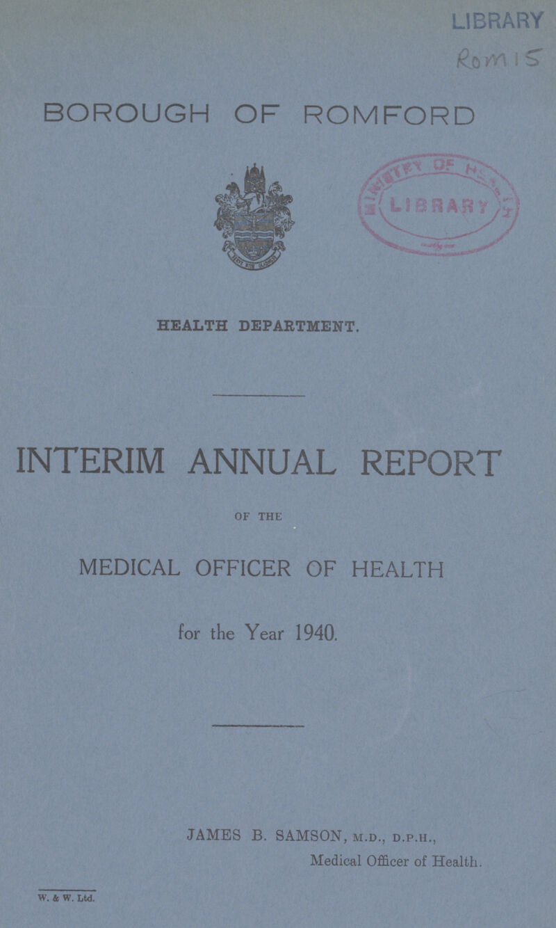 ROM 15 BOROUGH OF ROMFORD HEALTH DEPARTMENT. INTERIM ANNUAL REPORT of the MEDICAL OFFICER OF HEALTH for the Year 1940. JAMES B. SAMSON, m.d., d.p.h., Medical Officer of Health. w. & w. Ltd.