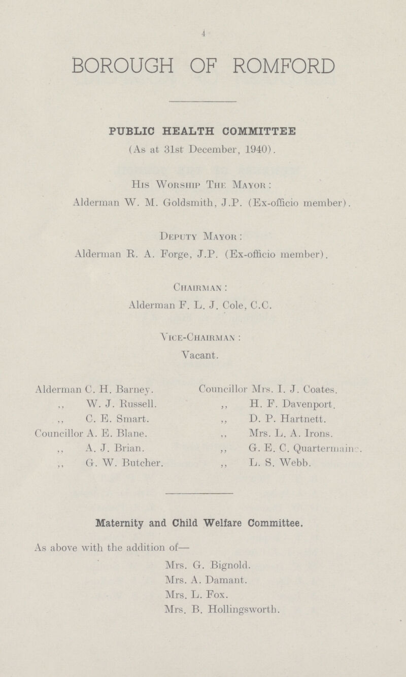 4 BOROUGH OF ROMFORD PUBLIC HEALTH COMMITTEE (As at 31st December, 1940). His Worship The Mayor : Alderman W. M. Goldsmith, J.P. (Ex-officio member). Deputy Mayor : Alderman R. A. Forge, J.P. (Ex-officio member). Chairman : Alderman F. L. J. Cole, C.C. Vice-chairman : Vacant. Alderman C. H. Barney. W. J. Russell. ,, C. E. Smart. Councillor A. E. Blane. ,, A. J. Brian. G. W. Butcher. Councillor Mrs. I. J. Coates. ,, H. F. Davenport. ,, D. P. Hartnett. Mrs. L. A. Irons. ,, G. E. C. Quarternaine. L. S. Webb. Maternity and Child Welfare Committee. As above with the addition of— Mrs. G. Bignold. Mrs. A. Damant. Mrs. L. Fox. Mrs. B. Hollingsworth.