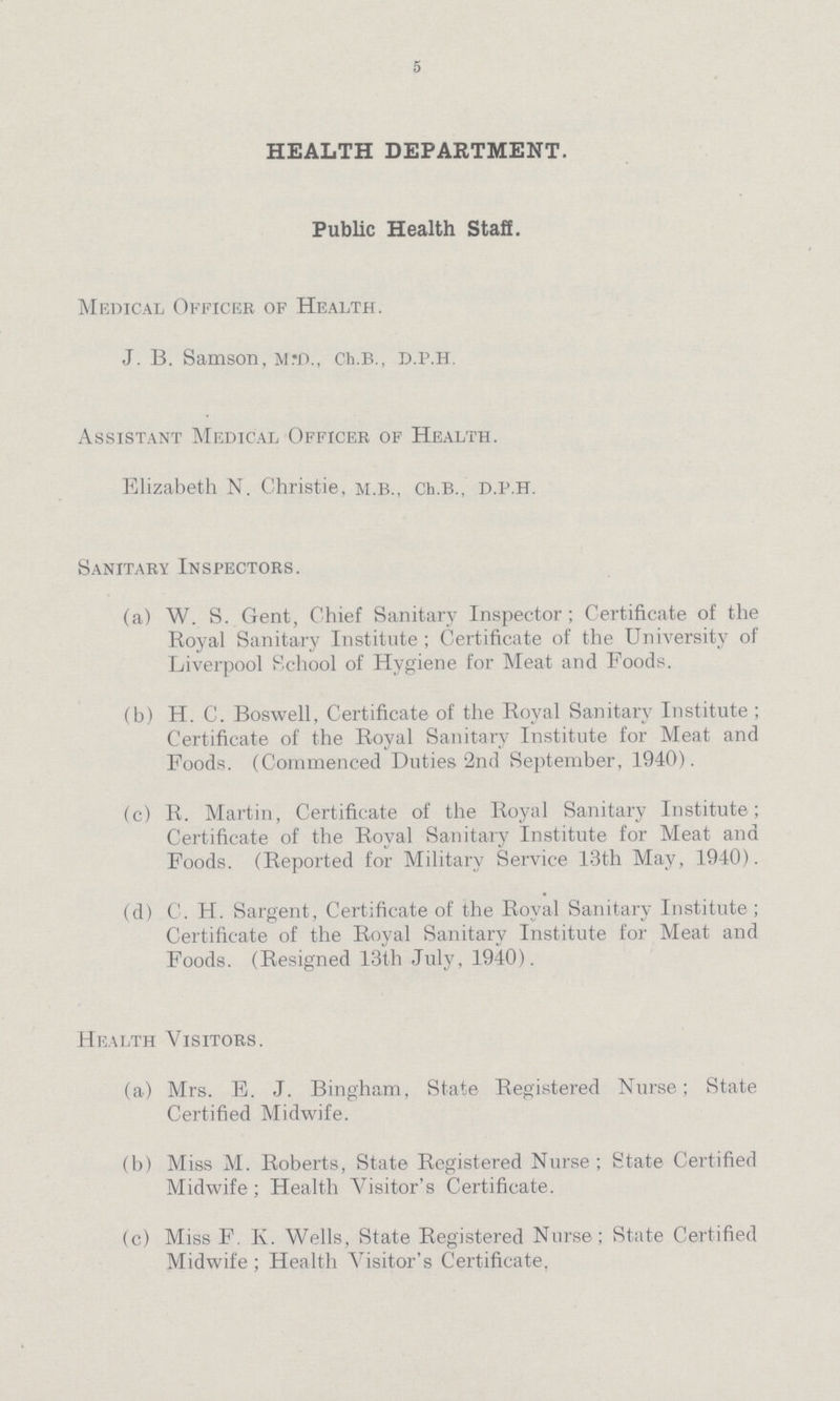 5 HEALTH DEPARTMENT. Public Health StaS. Medical Officer of Health. J. B. Samson, m.d., ch.b., d.p.h. Assistant Medical Officer of Health. Elizabeth N. Christie, m.b., Ch.b., d.p.h. Sanitary Inspectors. (a) W. S. Gent, Chief Sanitary Inspector; Certificate of the Royal Sanitary Institute; Certificate of the University of Liverpool School of Hygiene for Meat and Foods. (b) H. C. Boswell, Certificate of the Royal Sanitary Institute ; Certificate of the Royal Sanitary Institute for Meat and Foods. (Commenced Duties 2nd September, 1940). (c) R. Martin, Certificate of the Royal Sanitary Institute; Certificate of the Royal Sanitary Institute for Meat and Foods. (Reported for Military Service 13th May, 1940). (d) C. H. Sargent, Certificate of the Royal Sanitary Institute; Certificate of the Royal Sanitary Institute for Meat and Foods. (Resigned 13th July, 1940). Health Visitors. (a) Mrs. E. J. Bingham, State Registered Nurse; State Certified Midwife. (b) Miss M. Roberts, State Registered Nurse; State Certified Midwife; Health Visitor's Certificate. (c) Miss F. K. Wells, State Registered Nurse; State Certified Midwife ; Health Visitor's Certificate.