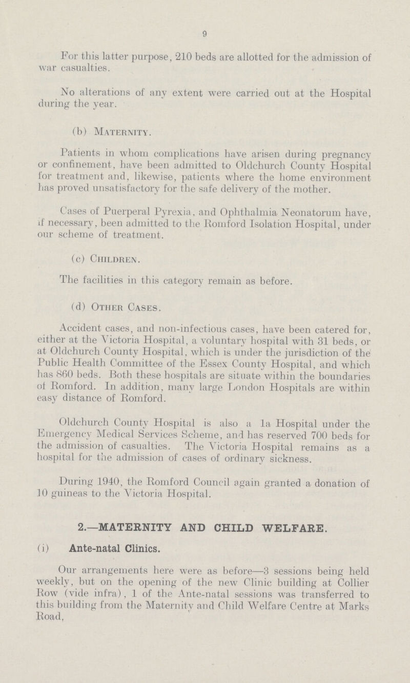 9 For this latter purpose, 210 beds are allotted for the admission of war casualties. No alterations of any extent were carried out at the Hospital during the year. (b) Maternity. Patients in whom complications have arisen during pregnancy or confinement, have been admitted to Oldchurch County Hospital for treatment and, likewise, patients where the home environment has proved unsatisfactory for the safe delivery of the mother. Cases of Puerperal Pyrexia, and Ophthalmia Neonatorum have, if necessary, been admitted to the Romford Isolation Hospital, under our scheme of treatment. (c) Children. The facilities in this category remain as before. (d) Other Cases. Accident cases, and non-infectious cases, have been catered for, either at the Victoria Hospital, a voluntary hospital with 31 beds, or at Oldchurch County Hospital, which is under the jurisdiction of the Public Health Committee of the Essex County Hospital, and which has 860 beds. Both these hospitals are situate within the boundaries of Romford. In addition, many large London Hospitals are within easy distance of Romford. Oldchurch County Hospital is also a la Hospital under the Emergency Medical Services Scheme, and has reserved 700 beds for the admission of casualties. The Victoria Hospital remains as a hospital for the admission of cases of ordinary sickness. During 1940, the Romford Council again granted a donation of 10 guineas to the Victoria Hospital. 2.—MATERNITY AND CHILD WELFARE. (i) Ante-natal Clinics. Our arrangements here were as before—3 sessions being held weekly, but on the opening of the new Clinic building at Collier Row (vide infra), 1 of the Ante-natal sessions was transferred to this building from the Maternity and Child Welfare Centre at Marks Road,
