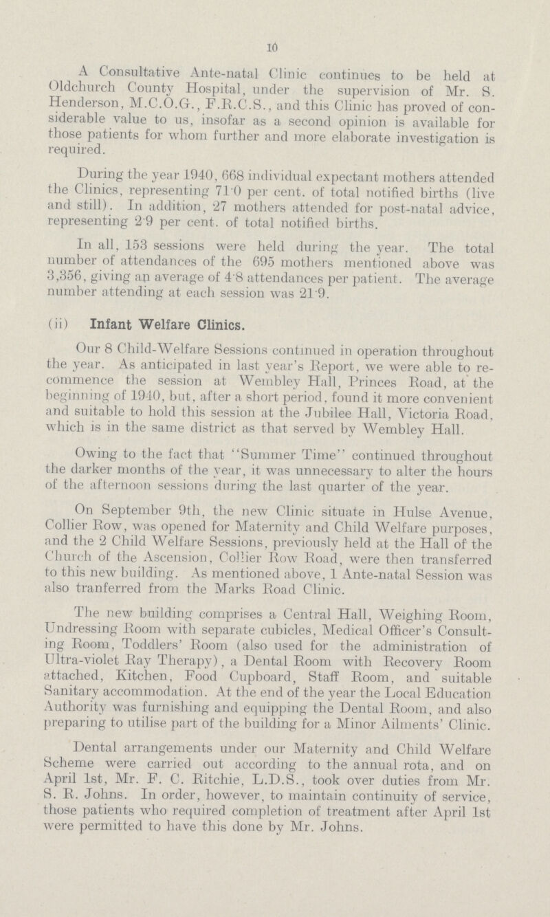 10 A Consultative Ante-natal Clinic continues to be held at Oldchurch County Hospital, under the supervision of Mr. S. Henderson, M.C.O.G., F.R.C.S., and this Clinic has proved of con siderable value to us, insofar as a second opinion is available for those patients for whom further and more elaborate investigation is required. During the year 1940, 668 individual expectant mothers attended the Clinics, representing 710 per cent, of total notified births (live and still). In addition, 27 mothers attended for post-natal advice, representing 2.9 per cent, of total notified births. In all, 153 sessions were held during the year. The total number of attendances of the 695 mothers mentioned above was 3 ,356, giving an average of 4'8 attendances per patient . The average number attending at each session was 219. (ii) Infant Welfare Clinics. Our 8 Child-Welfare Sessions continued in operation throughout the year. As anticipated in last year's Report, we were able to re commence the session at Wembley Hall, Princes Road, at the beginning of 1940, but, after a short period, found it more convenient and suitable to hold this session at the Jubilee Hall, Victoria Road, which is in the same district as that served by Wembley Hall. Owing to the fact that Summer Time continued throughout the darker months of the year, it was unnecessary to alter the hours of the afternoon sessions during the last quarter of the year. On September 9th, the new Clinic situate in Hulse Avenue, Collier Row, was opened for Maternity and Child Welfare purposes, and the 2 Child Welfare Sessions, previously held at the Hall of the Church of the Ascension, Collier Row Road, were then transferred to this new building. As mentioned above, 1 Ante-natal Session was also tranferred from the Marks Road Clinic. The new building comprises a Central Hall, Weighing Room, Undressing Room with separate cubicles, Medical Officer's Consult ing Room, Toddlers' Room (also used for the administration of Ultra-violet Ray Therapy), a Dental Room with Recovery Room attached, Kitchen, Food Cupboard, Staff Room, and suitable Sanitary accommodation. At the end of the year the Local Education Authority was furnishing and equipping the Dental Room, and also preparing to utilise part of the building for a Minor Ailments' Clinic. Dental arrangements under our Maternity and Child Welfare Scheme were carried out according to the annual rota, and on April 1st, Mr. F. C. Ritchie, L.D.S., took over duties from Mr. S. R. Johns. In order, however, to maintain continuity of service, those patients who required completion of treatment after April 1st were permitted to have this done by Mr. Johns.