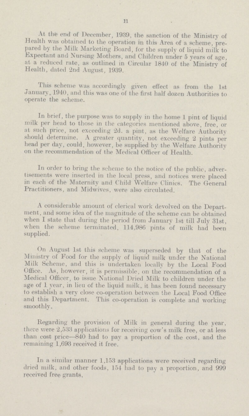 11 At the end of December, 1939, the sanction of the Ministry of Health was obtained to the operation in this Area of a scheme, pre pared by the Milk Marketing Board, for the supply of liquid milk to Expectant and Nursing Mothers, and Children under 5 years of age, at a reduced rate, as outlined in Circular 1840 of the Ministry of Health, dated '2nd August, 1939. This scheme was accordingly given effect as from the 1st January, 1940, and this was one of the first half dozen Authorities to operate the scheme. In brief, the purpose was to supply in the home 1 pint of liquid milk per head to those in the categories mentioned above, free, or at such price, not exceeding 2d. a pint, as the Welfare Authority should determine. A greater quantity, not exceeding 2 pints per head per day, could, however, be supplied by the Welfare Authority on the recommendation of the Medical Officer of Health. In order to bring the scheme to the notice of the public, adver tisements were inserted in the local press, and notices were placed in each of the Maternity and Child Welfare Clinics. The General Practitioners, and Midwives, were also circulated. A considerable amount of clerical work devolved on the Depart ment, and some idea of the magnitude of the scheme can be obtained when I state that during the period from January 1st till July 31st, when the scheme terminated, 114,986 pints of milk had been supplied. On August 1st this scheme was superseded by that of the Ministry of Food for the supply of liquid milk under the National Milk Scheme, and this is undertaken locally by the Local Food Office. As, however, it is permissible, on the recommendation of a Medical Officer, to issue National Dried Milk to children under the age of 1 year, in lieu of the liquid milk, it has been found necessary to establish a very close co-operation between the Local Food Office and this Department. This co-operation is complete and working smoothly. Regarding the provision of Milk in general during the year, there were 2,533 applications for receiving cow's milk free, or at less than cost price—840 had to pay a proportion of the cost, and the remaining 1,693 received it free. In a similar manner 1,153 applications were received regarding dried milk, and other foods, 154 had to pay a proportion, and 999 received free grants,
