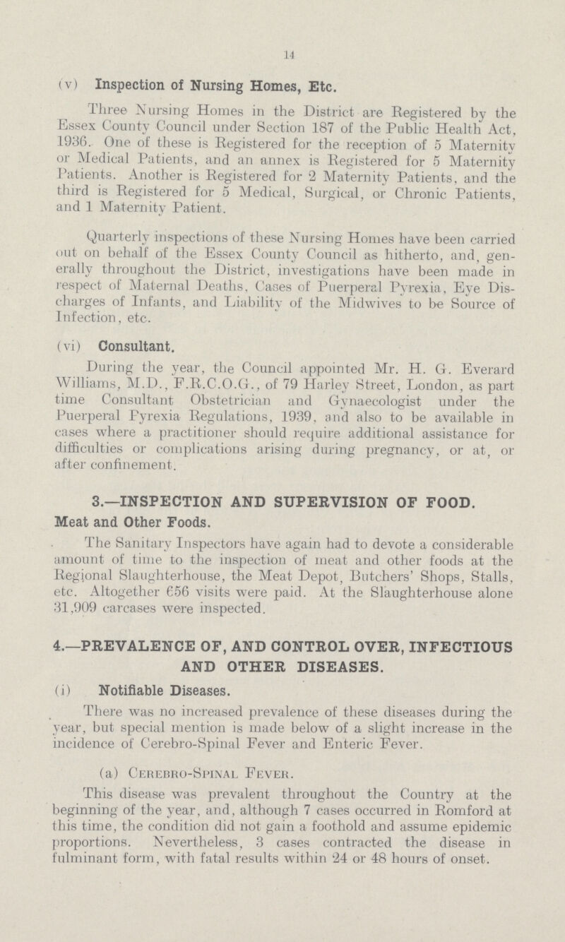 14 (v) Inspection of Nursing Homes, Etc. Three Nursing Homes in the District are Registered by the Essex County Council under Section 187 of the Public Health Act, 1936. One of these is Registered for the reception of 5 Maternity or Medical Patients, and an annex is Registered for 5 Maternity Patients. Another is Registered for 2 Maternity Patients, and the third is Registered for 5 Medical, Surgical, or Chronic Patients, and 1 Maternity Patient. Quarterly inspections of these Nursing Homes have been carried out on behalf of the Essex County Council as hitherto, and, gen erally throughout the District, investigations have been made in respect of Maternal Deaths, Cases of Puerperal Pyrexia, Eye Dis charges of Infants, and Liability of the Midwives to be Source of Infection, etc. (vi) Consultant. During the year, the Council appointed Mr. H. G. Everard Williams, M.D., F.R.C.O.G., of 79 Harley Street, London, as part time Consultant Obstetrician and Gynaecologist under the Puerperal Pyrexia Regulations, 1939, and also to be available in cases where a practitioner should require additional assistance for difficulties or complications arising during pregnancy, or at, or after confinement. 3.—INSPECTION AND SUPERVISION OF FOOD. Meat and Other Foods. The Sanitary Inspectors have again had to devote a considerable amount of time to the inspection of meat and other foods at the Regional Slaughterhouse, the Meat Depot, Butchers' Shops, Stalls, etc. Altogether 656 visits were paid. At the Slaughterhouse alone 31,909 carcases were inspected. 4.—PREVALENCE OF, AND CONTROL OVER, INFECTIOUS AND OTHER DISEASES. (i) Notifiable Diseases. There was no increased prevalence of these diseases during the year, but special mention is made below of a slight increase in the incidence of Cerebro-Spinal Fever and Enteric Fever. (a) Cerebro-Spinal Fever. This disease was prevalent throughout the Country at the beginning of the year, and, although 7 cases occurred in Romford at this time, the condition did not gain a foothold and assume epidemic proportions. Nevertheless, 3 cases contracted the disease in fulminant form, with fatal results within 24 or 48 hours of onset.