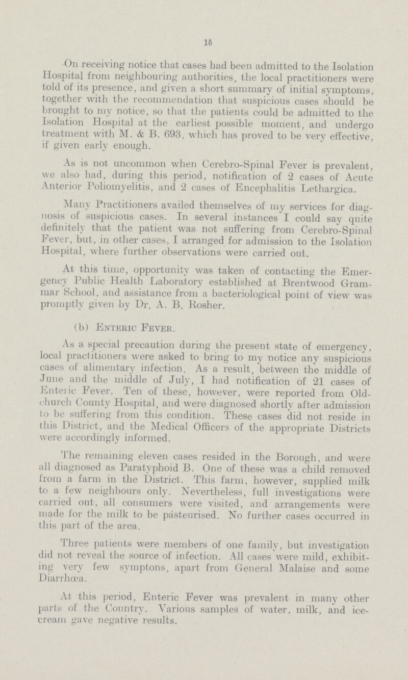 16 On receiving notice that cases had been admitted to the Isolation Hospital from neighbouring authorities, the local practitioners were told of its presence, and given a short summary of initial symptoms, together with the recommendation that suspicious cases should be brought to my notice, so that the patients could be admitted to the Isolation Hospital at the earliest possible moment, and undergo treatment with M. & B. 693, which has proved to be very effective, if given early enough. As is not uncommon when Cerebro-Spinal Fever is prevalent, we also had, during this period, notification of 2 cases of Acute Anterior Poliomyelitis, and 2 cases of Encephalitis Lethargica. Many Practitioners availed themselves of my services for diag nosis of suspicious cases. In several instances I could say quite definitely that the patient was not suffering from Cerebro-Spinal Fever, but, in other cases, I arranged for admission to the Isolation Hospital, where further observations were carried out. At this time, opportunity was taken of contacting the Emer gency Public Health Laboratory established at Brentwood Gram mar School, and assistance from a bacteriological point of view was promptly given by Dr. A. B. Kosher. (b) Enteric Fever. As a special precaution during the present state of emergency, local practitioners were asked to bring to my notice any suspicious cases of alimentary infection. As a result, between the middle of June and the middle of July, I had notification of 21 cases of Enteric Fever. Ten of these, however, were reported from Old ehurch County Hospital, and were diagnosed shortly after admission to be suffering from this condition. These cases did not reside in this District, and the Medical Officers of the appropriate Districts were accordingly informed. The remaining eleven cases resided in the Borough, and were all diagnosed as Paratyphoid B. One of these was a child removed from a farm in the District. This farm, however, supplied milk to a few neighbours only. Nevertheless, full investigations were carried out, all consumers were visited, and arrangements were made for the milk to be pasteurised. No further cases occurred in this part of the area. Three patients were members of one family, but investigation did not reveal the source of infection. All cases were mild, exhibit ing very few symptons, apart from General Malaise and some Diarrhoea. At this period, Enteric Fever was prevalent in many other parts of the Conntry. Various samples of water, milk, and ice cream gave negative results.