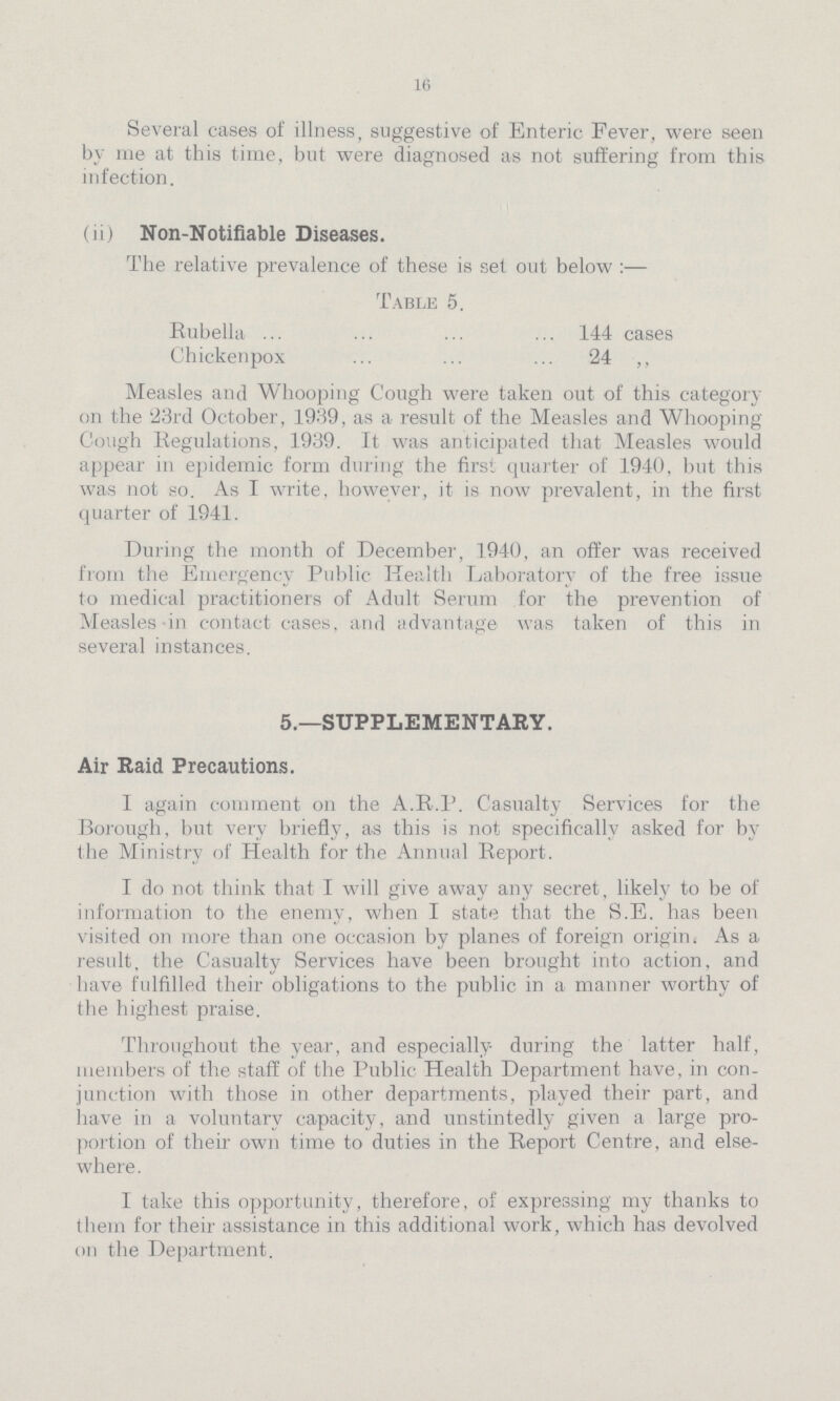 16 Several cases of illness, suggestive of Enteric Fever, were seen by me at this time, but were diagnosed as not suffering from this infection. (ii) Non-Notifiable Diseases. The relative prevalence of these is set out below:— Table 5. Rubella 144 cases Chickenpox 24 „ Measles and Whooping Cough were taken out of this category on the '23rd October, 1939, as a result of the Measles and Whooping Cough Regulations, 1939. It was anticipated that Measles would appear in epidemic form during the first quarter of 1940, but this was not so. As I write, however, it is now prevalent, in the first quarter of 1941. During the month of December, 1940, an offer was received from the Emergency Public Health Laboratory of the free issue to medical practitioners of Adult Serum for the prevention of Measles in contact cases, and advantage was taken of this in several instances. 5.—SUPPLEMENTARY. Air Raid Precautions. I again comment on the A.R.P. Casualty Services for the Borough, but very briefly, as this is not specifically asked for by the Ministry of Health for the Annual Report. T do not think that I will give away any secret, likely to be of information to the enemy, when I state that the S.E. has been visited on more than one occasion by planes of foreign origin, As a result, the Casualty Services have been brought into action, and have fulfilled their obligations to the public in a manner worthy of the highest praise. Throughout the year, and especially during the latter half, members of the staff of the Public Health Department have, in con junction with those in other departments, played their part, and have in a voluntary capacity, and unstintedly given a large pro portion of their own time to duties in the Report Centre, and else where. I take this opportunity, therefore, of expressing my thanks to them for their assistance in this additional work, which has devolved on the Department.