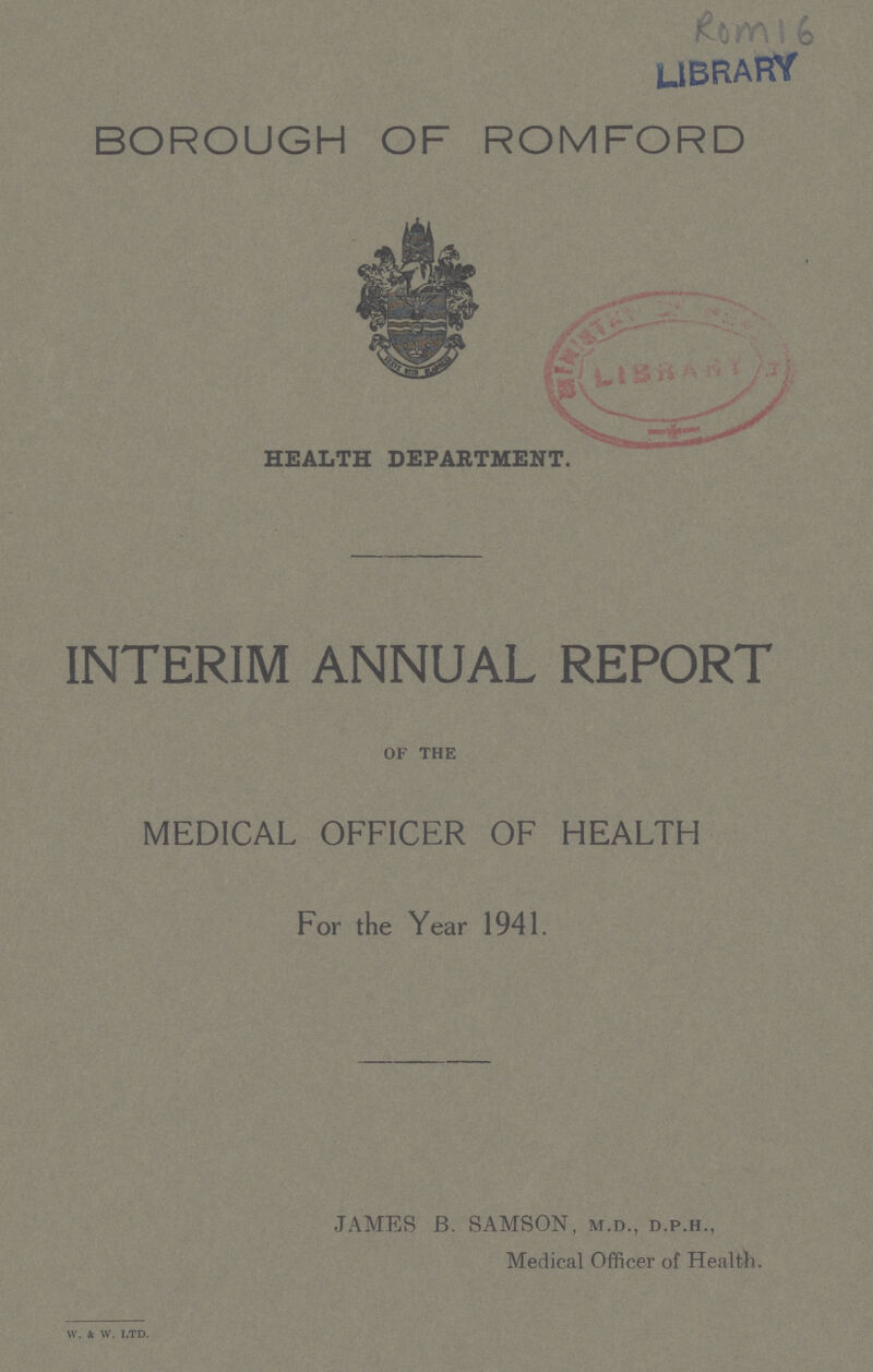 Rom 16 LIBRARY BOROUGH OF ROMFORD HEALTH DEPARTMENT. INTERIM ANNUAL REPORT of the MEDICAL OFFICER OF HEALTH For the Year 1941. JAMES B. SAMSON, m.d., d.p.h., Medical Officer of Health. W. & W. LTD.