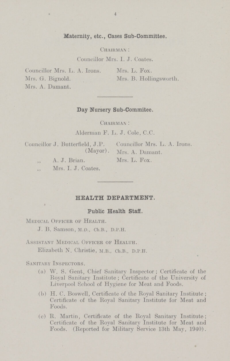 4 Maternity, etc., Cases Sub-Committee. Chairman: Councillor Mrs. I. J. Coates. Councillor Mrs. L. A. Irons. Mrs. L. Fox. Mrs. G. Bignold. Mrs. B. Hollingsworth. Mrs. A. Damant. Day Nursery Sub-Commitee. Chairman: Alderman F. L. J. Cole, C.C. Councillor J. Butterfield, J.P. Councillor Mrs. L. A. Irons. (Mayor). Mrs. A. Damant. „ A. J. Brian. Mrs. L. Fox. Mrs. I. J. Coates. HEALTH DEPARTMENT. Public Health Staff. Medical Officer of Health. J. B. Samson, M.D., Ch.B., D.P.H. Assistant Medical Officer of Health. Elizabeth N. Christie, M.B., Ch.B., D.P.H. Sanitary Inspectors. (a) W. S. Gent, Chief Sanitary Inspector; Certificate of the Royal Sanitary Institute; Certificate of the University of Liverpool School of Hygiene for Meat and Foods. (b) H. C. Boswell, Certificate of the Royal Sanitary Institute; Certificate of the Royal Sanitary Institute for Meat and Foods. (c) R. Martin, Certificate of the Royal Sanitary Institute; Certificate of the Royal Sanitary Institute for Meat and Foods. (Reported for Military Service 13th May, 1940).