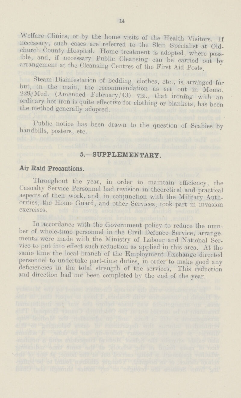 14 Welfare Clinics, or by the home visits of the Health Visitors. If necessary, such cases are referred to the Skin Specialist at Old church County Hospital. Home treatment is adopted, where poss ible, and, if necessary Public Cleansing can be carried out by arrangement at the Cleansing Centres of the First Aid Posts. Steam Disinfestation of bedding, clothes, etc., is arranged for but, in the main, the recommendation as set out in Memo. 229/M'ed. (Amended February/43) viz., that ironing with an ordinary hot iron is quite effective for clothing or blankets, has been the method generally adopted. Public notice has been drawn to the question of Scabies by handbills, posters, etc. 5.—SUPPLEMENTARY. Air Raid Precautions. Throughout the year, in order to maintain efficiency, the Casualty Service Personnel had revision in theoretical and practical aspects of their work, and, in conjunction with the Military Auth orities, the Home Guard, and other Services, took part in invasion exercises. In accordance with the Government policy to reduce the num ber of whole-time personnel in the Civil Defence Service, arrange ments were made with the Ministry of Labour and National Ser vice to put into effect such reduction as applied in this area. At the same time the local branch of the Employment Exchange directed personnel to undertake part-time duties, in order to make good any deficiencies in the total strength of the services, This reduction and direction had not been completed by the end of the year.