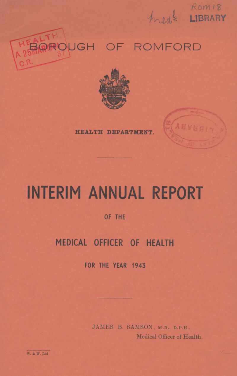 Rom 18 medl LIBRARY BOROUGH OF ROMFORD HEALTH DEPARTMENT. INTERIM ANNUAL REPORT OF THE MEDICAL OFFICER OF HEALTH FOR THE YEAR 1943 JAMES B. SAMSON, m.d., d.p.h., Medical Officer of Health. W. & W Ltd