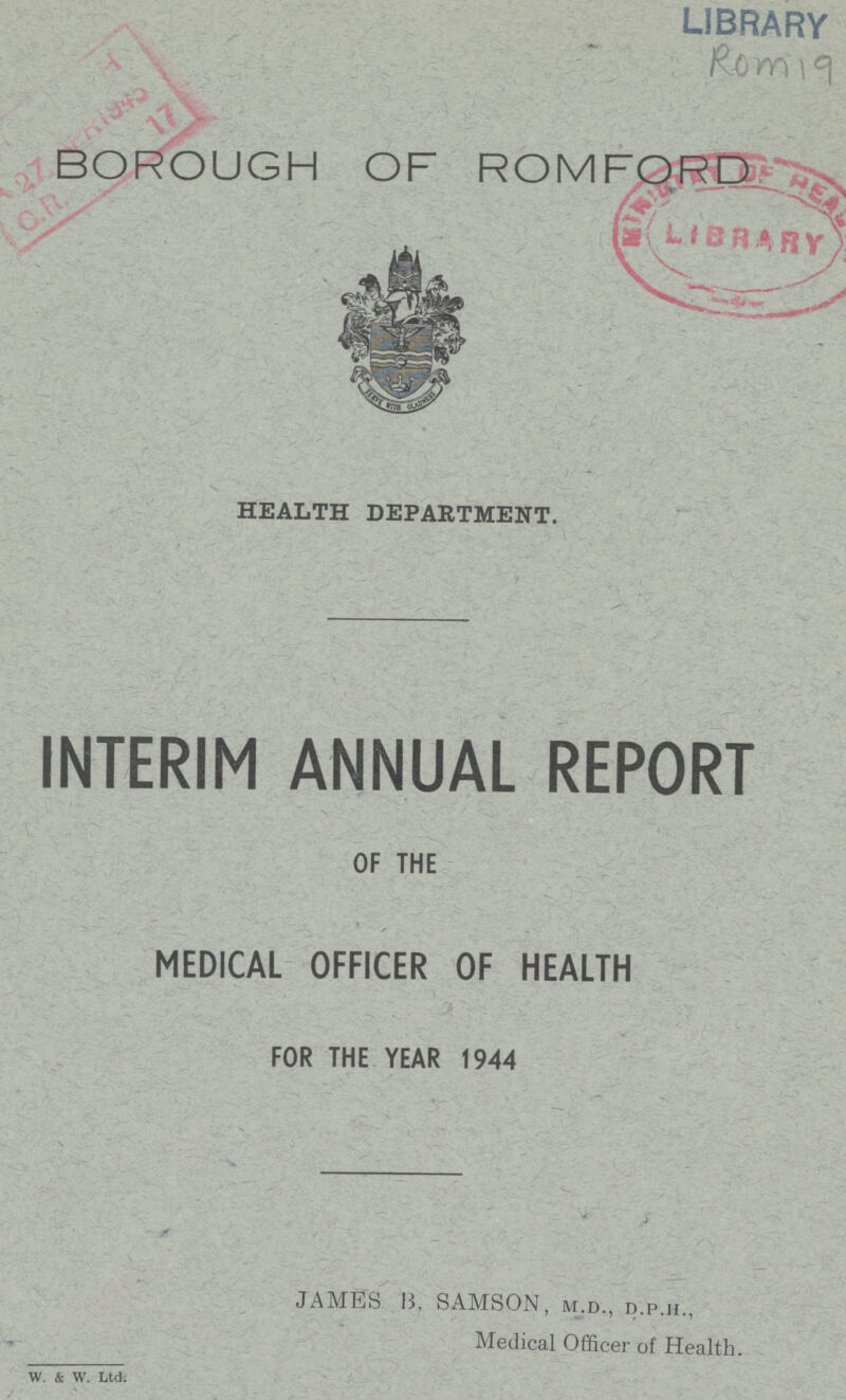 LIBRARY Rom 19 BOROUGH OF ROMFORD HEALTH DEPARTMENT. INTERIM ANNUAL REPORT OF THE MEDICAL OFFICER OF HEALTH FOR THE YEAR 1944 W. & W. Ltd. JAMES B. SAMSON, m.d., d.p.h., Medical Officer of Health.