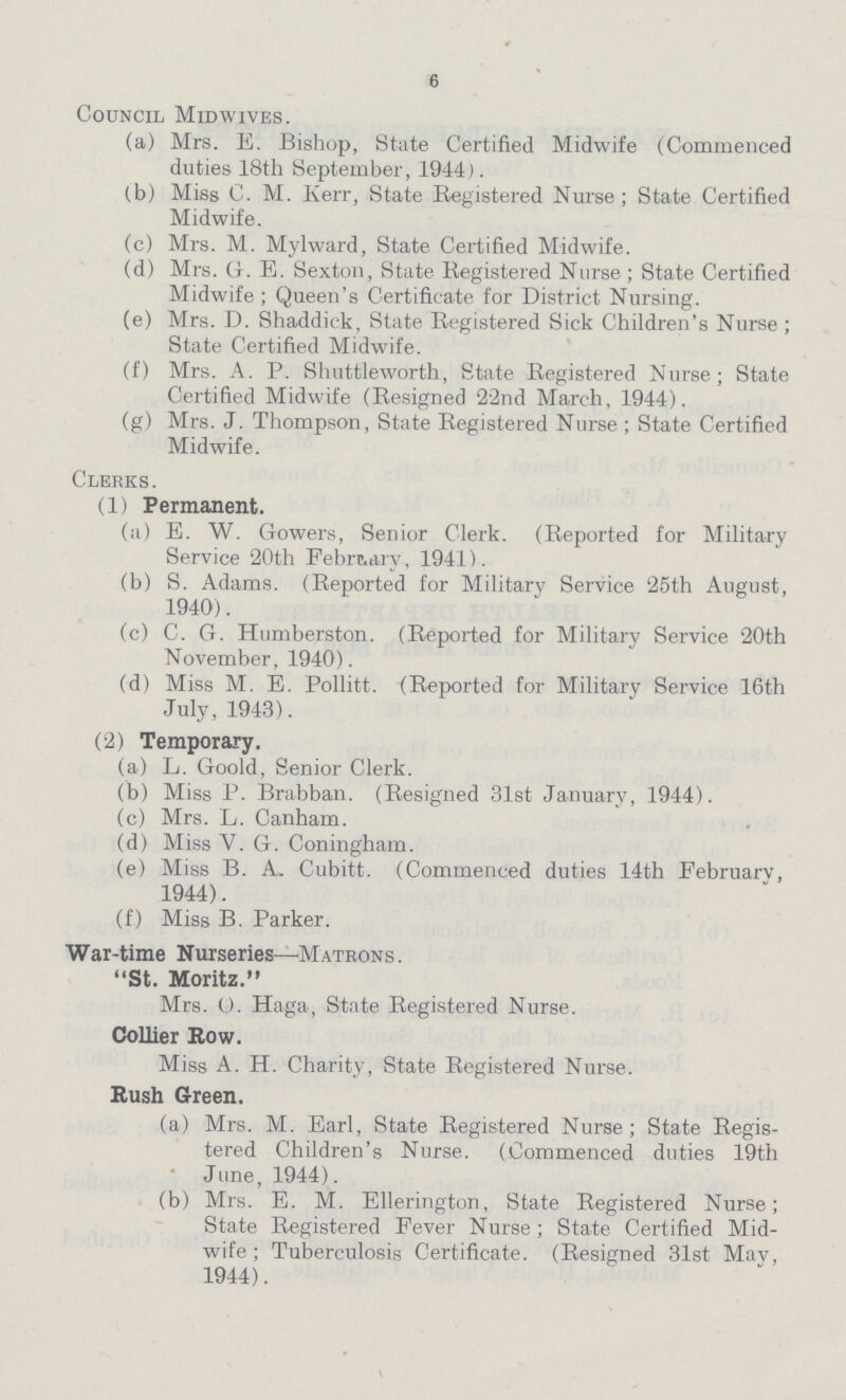 6 Council Midwives. (a) Mrs. E. Bishop, State Certified Midwife (Commenced duties 18th September, 1944). (b) Miss C. M. Kerr, State Registered Nurse; State Certified Midwife. (c) Mrs. M. Mylward, State Certified Midwife. (d) Mrs. G. E. Sexton, State Registered Nurse; State Certified Midwife ; Queen's Certificate for District Nursing. (e) Mrs. D. Shaddick, State Registered Sick Children's Nurse; State Certified Midwife. (f) Mrs. A. P. Shuttleworth, State Registered Nurse; State Certified Midwife (Resigned 22nd March, 1944). (g) Mrs. J. Thompson, State Registered Nurse; State Certified Midwife. Clerks. (1) Permanent. (a) E. W. Gowers, Senior Clerk. (Reported for Military Service 20th February, 1941). (b) S. Adams. (Reported for Military Service 25th August, 1940). (c) C. G. Humberston. (Reported for Military Service 20th November, 1940). (d) Miss M. E. Pollitt. (Reported for Military Service 16th July, 1943). (2) Temporary. (a) L. Goold, Senior Clerk. (b) Miss P. Brabban. (Resigned 31st January, 1944). (c) Mrs. L. Canham. (d) Miss V. G. Coningham. (e) Miss B. A. Cubitt. (Commenced duties 14th February, 1944). (f) Miss B. Parker. War-time Nurseries—Matrons. St. Moritz. Mrs. O. Haga, State Registered Nurse. Collier Row. Miss A. H. Charity, State Registered Nurse. Rush Green. (a) Mrs. M. Earl, State Registered Nurse; State Regis tered Children's Nurse. (Commenced duties 19th June, 1944). (b) Mrs. E. M. Ellerington, State Registered Nurse; State Registered Fever Nurse ; State Certified Mid wife; Tuberculosis Certificate. (Resigned 31st May, 1944).