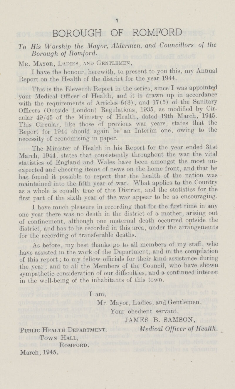7 BOROUGH OF ROMFORD To His Worship the Mayor, Aldermen, and Councillors of the Borough of Romford. Mr. Mayor, Ladies, and Gentlemen, I have the honour, herewith, to present to yon this, my Annual Report on the Health of the district for the year 1944. This is the Eleventh Report in the series, since I was appointed your Medical Officer of Health, and it is drawn up in accordance with the requirements of Articles 6(3), and 17(5) of the Sanitary Officers (Outside London) Regulations, 1935, as modified by Cir cular 49/45 of the Ministry of Health, dated 19th March, 1945. This Circular, like those of previous war years, states that the Report for 1944 should again be an Interim one, owing to the necessity of economising in paper. The Minister of Health in his Report for the year ended 31st March, 1944, states that consistently throughout the war the vital statistics of England and Wales have been amongst the most un expected and cheering items of news on the home front, and that he has found it possible to report that the health of the nation was maintained into the fifth year of war. What applies to the Country as a whole is equally true of this District, and the statistics for the first part of the sixth year of the war appear to be as encouraging. I have much pleasure in recording that for the first time in any one year there was no death in the district of a mother, arising out of confinement, although one maternal death occurred outside the district, and has to be recorded in this area, under the arrangements for the recording of transferable deaths. As before, my best thanks go to all members of my staff, who have assisted in the work of the Department, and in the compilation of this report; to my fellow officials for their kind assistance during the year; and to all the Members of the Council, who have shown sympathetic consideration of our difficulties, and a continued interest in the well-being of the inhabitants of this town. I am, Mr. Mayor, Ladies, and Gentlemen, Your obedient servant, JAMES B. SAMSON, Public Health Department, Medical Officer of Health. Town Hall, Romford, March, 1945.