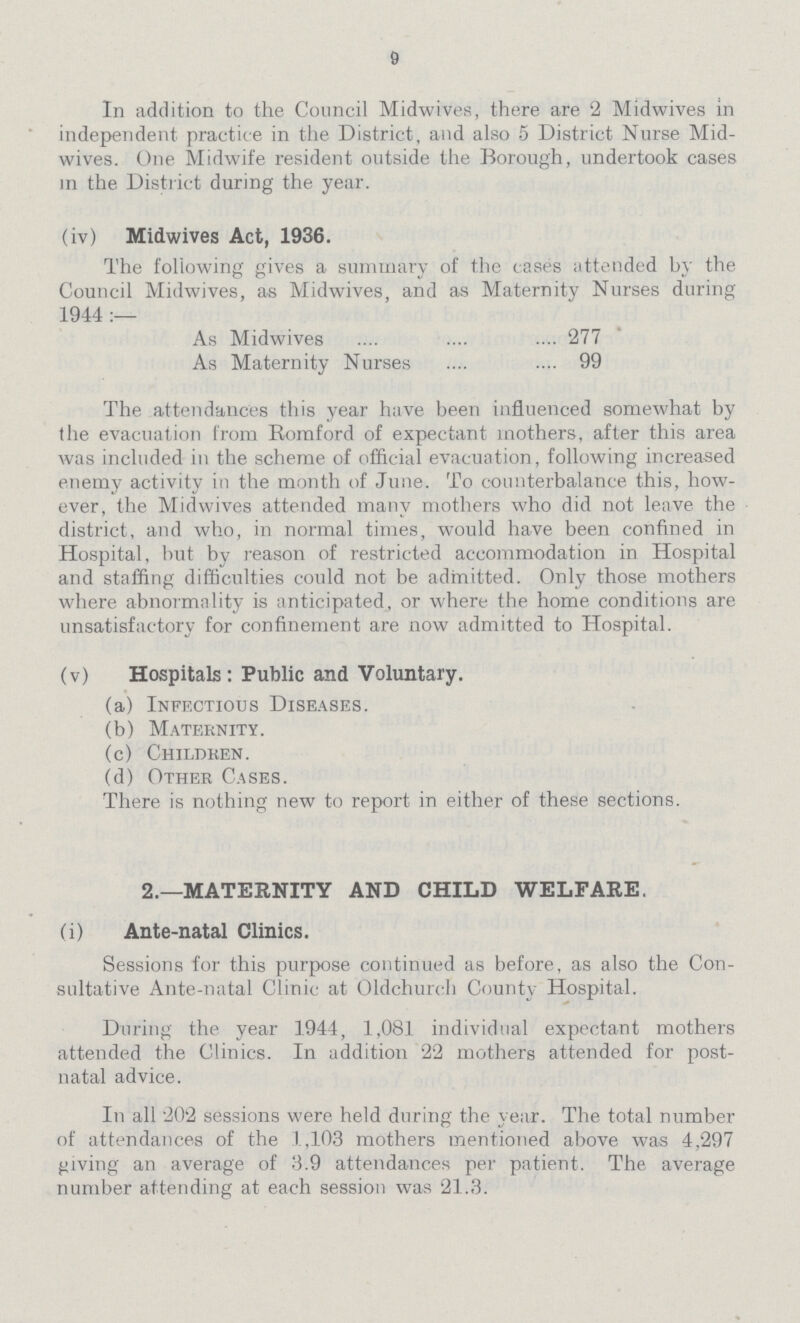 9 In addition to the Council Midwives, there are 2 Midwives in independent practice in the District, and also 5 District Nurse Mid wives. One Midwife resident outside the Borough, undertook cases in the District during the year. (iv) Midwives Act, 1936. The following gives a summary of the cases attended by the Council Midwives, as Midwives, and as Maternity Nurses during 1944:— As Midwives 277 As Maternity Nurses 99 The attendances this year have been influenced somewhat by the evacuation from Romford of expectant mothers, after this area was included in the scheme of official evacuation, following increased enemy activity in the month of June. To counterbalance this, how ever, the Midwives attended many mothers who did not leave the district, and who, in normal times, would have been confined in Hospital, but by reason of restricted accommodation in Hospital and staffing difficulties could not be admitted. Only those mothers where abnormality is anticipated, or where the home conditions are unsatisfactory for confinement are now admitted to Hospital. (v) Hospitals: Public and Voluntary. (a) Infectious Diseases. (b) Maternity. (c) Children. (d) Other Cases. There is nothing new to report in either of these sections. 2.—MATERNITY AND CHILD WELFARE. (i) Ante-natal Clinics. Sessions for this purpose continued as before, as also the Con sultative Ante-natal Clinic at Oldchurch County Hospital. During the year 1944, 1,081 individual expectant mothers attended the Clinics. In addition 22 mothers attended for post natal advice. In all 202 sessions were held during the year. The total number of attendances of the 1,103 mothers mentioned above was 4,297 giving an average of 3.9 attendances per patient. The average number attending at each session was 21.3.