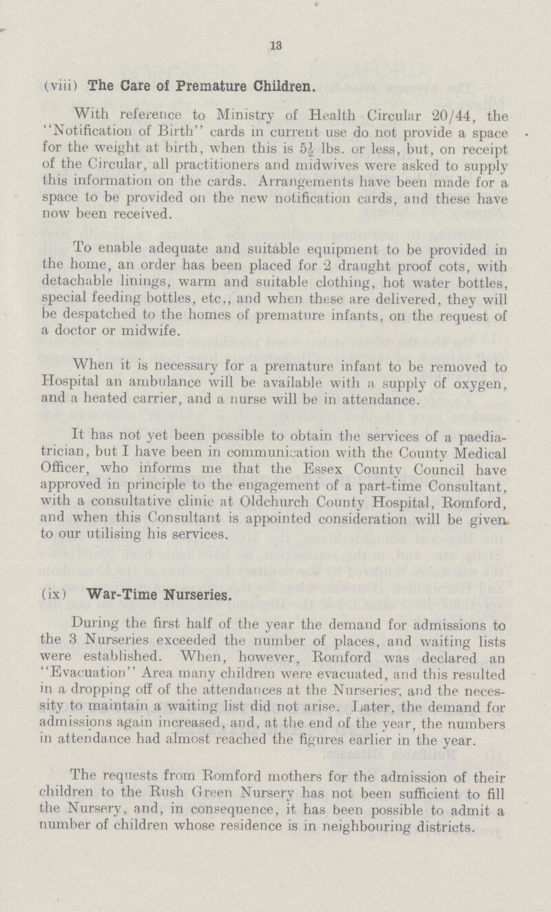 13 (viii) The Care of Premature Children. With reference to Ministry of Health Circular 20/44, the Notification of Birth cards in current use do not provide a space for the weight at birth, when this is 5½ lbs. or less, but, on receipt of the Circular, all practitioners and midwives were asked to supply this information on the cards. Arrangements have been made for a space to be provided on the new notification cards, and these have now been received. To enable adequate and suitable equipment to be provided in the home, an order has been placed for 2 draught proof cots, with detachable linings, warm and suitable clothing, hot water bottles, special feeding bottles, etc., and when these are delivered, they will be despatched to the homes of premature infants, on the request of a doctor or midwife. When it is necessary for a premature infant to be removed to Hospital an ambulance will be available with a supply of oxygen, and a heated carrier, and a nurse will be in attendance. It has not yet been possible to obtain the services of a paedia trician, but I have been in communication with the County Medical Officer, who informs me that the Essex County Council have approved in principle to the engagement of a part-time Consultant, with a consultative clinic at Oldchurch County Hospital, Romford, and when this Consultant is appointed consideration will be given to our utilising his services. (ix) War-Time Nurseries. During the first half of the year the demand for admissions to the 3 Nurseries exceeded the number of places, and waiting lists were established. When, however, Romford was declared an Evacuation Area many children were evacuated, and this resulted in a dropping off of the attendances at the Nurseries', and the neces sity to maintain a waiting list did not arise. Later, the demand for admissions again increased, and, at the end of the year, the numbers in attendance had almost reached the figures earlier in the year. The requests from Romford mothers for the admission of their children to the Rush Green Nursery has not been sufficient to fill the Nursery, and, in consequence, it has been possible to admit a number of children whose residence is in neighbouring districts.