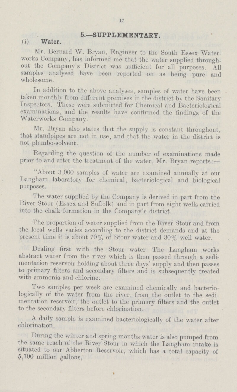 17 5.—SUPPLEMENTARY. (i) Water. Mr. Bernard W. Bryan, Engineer to the South Essex Water works Company, has informed me that the water supplied through out the Company's District was sufficient for all purposes. All samples analysed have been reported on as being pure and wholesome. In addition to the above analyses, samples of water have been taken monthly from different premises in the district by the Sanitary Inspectors. These were submitted for Chemical and Bacteriological examinations, and the results have confirmed the findings of the Waterworks Company. Mr. Bryan also states that the supply is constant throughout, that standpipes are not in use, and that the water in the district is not plumbo-solvent. Regarding the question of the number of examinations made prior to and after the treatment of the water, Mr. Bryan reports:— About 3,000 samples of water are examined annually at our Langham laboratory for chemical, bacteriological and biological purposes. The water supplied by the Company is derived in part from the River Stour (Essex and Suffolk) and in part from eight wells carried into the chalk formation in the Company's district. The proportion of water supplied from the River Stour and from the local wells varies according to the district demands and at the present time it is about 70% of Stour water and 30% well water. Dealing first with the Stour water—The Langham works abstract water from the river which is then passed through a sedi mentation reservoir holding about three days' supply and then passes to primary filters and secondary filters and is subsequently treated with ammonia and chlorine. Two samples per week are examined chemically and bacterio logically of the water from the river, from the outlet to the sedi mentation reservoir, the outlet to the primary filters and the outlet to the secondary filters before chlorination. A daily sample is examined bacteriologically of the water after chlorination. During the winter and spring months water is also pumped from the same reach of the River Stour in which the Langham intake is situated to our Abberton Reservoir, which has a total capacity of 5,700 million gallons,