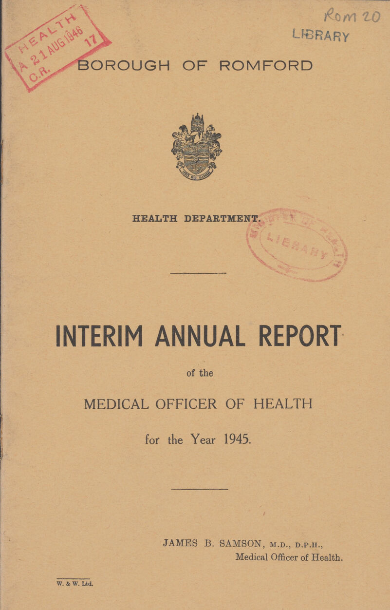 ROM 20 BOROUGH OF ROMFORD HEALTH DEPARTMENT. INTERIM ANNUAL REPORT of the MEDICAL OFFICER OF HEALTH for the Year 1945. JAMES B. SAMSON, m.d., d.p.h., Medical Officer of Health. w. & w. Ltd.