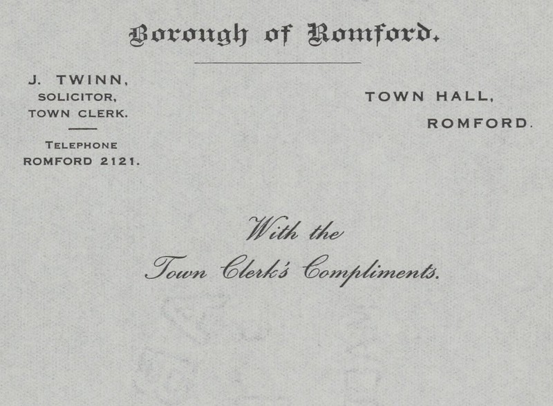 Borough of Romford. J. TWINN, SOLICITOR, TOWN HALL, TOWN CLERK. ROMFORD. Telephone ROMFORD 2121. With the Town Clerk's Compliments.