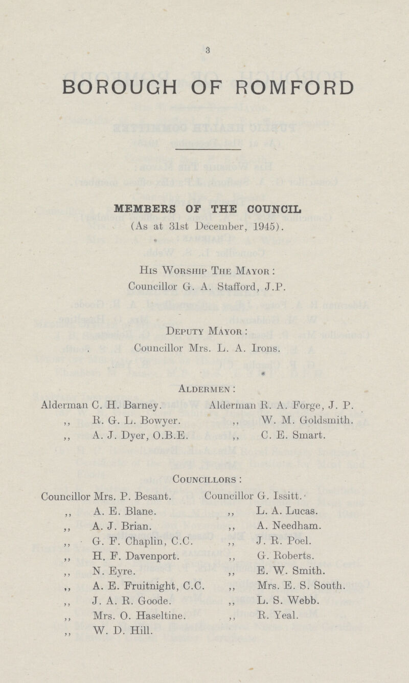 3 BOROUGH OF ROMFORD MEMBERS OF THE COUNCIL (As at 31st December, 1945). His Worship The Mayor: Councillor G. A. Stafford, J.P. Deputy Mayor: Councillor Mrs. L. A. Irons. Aldermen: Alderman C. H. Barney. Alderman R. A. Forge, J. P. „ R. G. L. Bowyer. „ W. M. Goldsmith. „ A. J. Dyer, O.B.E. „ C. E. Smart. Councillors: Councillor Mrs. P. Besant. Councillor G. Issitt. ,, A. E. Blane. „ L. A. Lucas. „ A. J. Brian. „ A. Needham. „ G. F. Chaplin, C.C. „ J. B. Poel. „ H. F. Davenport. „ G. Roberts. „ N. Eyre. „ E. W. Smith. „ A. E. Fruitnight, C.C. „ Mrs. E. S. South. „ J. A. B. Goode. „ L. S. Webb. „ Mrs. O. Haseltine. „ B. Yeal. „ W. D. Hill.