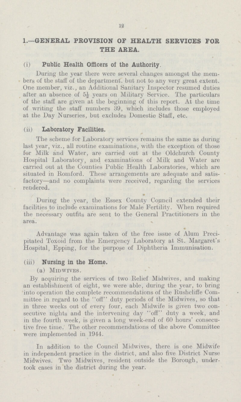 12 1.—GENERAL PROVISION OF HEALTH SERVICES FOR THE AREA. (i) Public Health Officers of the Authority. During the year there were several changes amongst the mem bers of the staff of the department. but not to any very great extent. One member, viz., an Additional Sanitary Inspector resumed duties after an absence of 5½ years on Military Service. The particulars of the staff are given at the beginning of this report. At the time of writing the staff numbers 39, which includes those employed at the Day Nurseries, but excludes Domestic Staff, etc. (ii) Laboratory Facilities. The scheme for Laboratory services remains the same as during last year, viz., all routine examinations, with the exception of those for Milk and Water, are carried out at the Oldchurch County Hospital Laboratory, and examinations of Milk and Water are carried out at the Counties Public Health Laboratories, which are situated in Romford. These arrangements are adequate and satis factory—and no complaints were received, regarding the services rendered. • During the year, the Essex County Council extended their facilities to include examinations for Male Fertility. When required the necessary outfits are sent to the General Practitioners in the area. Advantage was again taken of the free issue of Alum Preci pitated Toxoid from the Emergency Laboratory at St. Margaret's Hospital, Epping, for the purpose of Diphtheria Immunisation. (iii) Nursing in the Home. (a) Midwives. By acquiring the services of two Relief Midwives, and making an establishment of eight, we were able, during the year, to bring into operation the complete recommendations of the Rushcliffe Com mittee in regard to the off duty periods of the Midwives, so that in three weeks out of every four, each Midwife is given two con secutive nights and the intervening day off duty a week, and in the fourth week, is given a long week-end of 60 hours' consecu tive free time. The other recommendations of the above Committee were implemented in 1944. In addition to the Council Midwives, there is one Midwife in independent practice in the district, and also five District Nurse Midwives. Two Midwives, resident outside the Borough, under took cases in the district during the year.