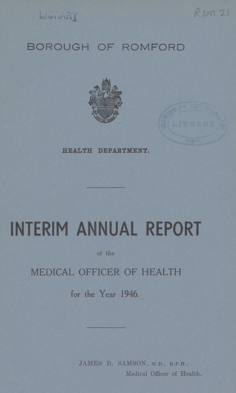 LIBRARY ROM 21 BOROUGH OF ROMFORD HEALTH DEPARTMENT. INTERIM ANNUAL REPORT of the MEDICAL OFFICER OF HEALTH for the Year 1946. JAMES B. SAMSON, m.d., d.p.h., Medical Officer of Health.