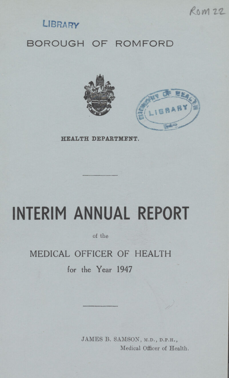 ROM 22 BOROUGH OF ROMFORD HEALTH DEPARTMENT. INTERIM ANNUAL REPORT of the MEDICAL OFFICER OF HEALTH for the Year 1947 JAMES B. SAMSON, m.d., d.p.h., Medical Officer of Health.