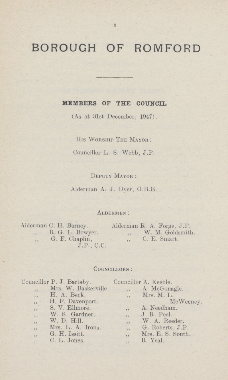 3 BOROUGH OF ROMFORD MEMBERS OF THE COUNCIL (As at 31st December, 1947). His Worship The Mayor: Councillor L. S. Webb, J.P. Deputy Mayor: Alderman A. J. Dyer, O.B.E. Aldermen: Alderman C. H. Barney. Alderman R. A. Forge, J.P. ,, R. G. L. Bowyer. ,, W. M. Goldsmith. ,, G. F. Chaplin, ,, C. E. Smart. J.P., C.C. Councillors: Councillor P. J. Bartaby. Councillor A. Keeble. ,, Mrs. W. Baskerville. ,, A. McGonagle. ,, H. A. Beck. ,, Mrs. M. L. ,, H. F. Davenport. McWeeney. ,, S. Y. Ellmore. ,, A. Needham. W. S. Gardner. „ J. R. Poel. W. D. Hill. ,, W. A. Reeder. ,, Mrs. L. A. Irons. ,, G. Roberts, J.P. ,, G. H. Issitt. ,, Mrs. E. S. South. ,, C. L. Jones. ,, R. Yeal.