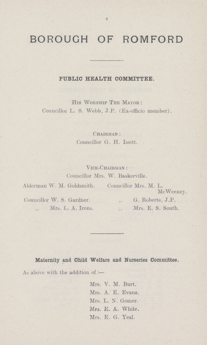 4 BOROUGH OF ROMFORD PUBLIC HEALTH COMMITTEE. His Worship The Mayor: Councillor L. S. Webb, J.P. (Ex-officio member). Chairman: Councillor G. H. Issitt. Vice-Chairman: Councillor Mrs. W. Baskerville. Alderman W. M. Goldsmith. Councillor Mrs. M. L. McWeeney. Councillor W. S. Gardner. ,, G. Roberts, J.P. ,, Mrs. L. A. Irons. ,, Mrs. E. S. South. Maternity and Child Welfare and Nurseries Committee. As above with the addition of:— Mrs. V. M. Burt. Mrs. A. E. Evans. Mrs. L. N. Gomer. Mra. E. A. White. Mrs. E. G. Yeal.