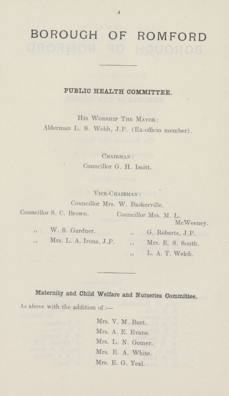 4 BOROUGH OF ROMFORD PUBLIC HEALTH COMMITTEE. His Worship The Mayor : Alderman L. S. Webb, J.P. (Ex-officio member). Chairman : Councillor G. H. Issitt. Vice-Chairman : Councillor Mrs. W. Baskerville. Councillor S. C. Brown. Councillor Mrs. M. L. McWeeney. ,, W. S. Gardner. ,, G. Roberts, J.P. ,, Mrs. L. A. Irons, J.P. ,, Mrs. E. S. South. L. A. T. Welch. Maternity and Child Welfare and Nurseries Committee. As above with the addition of :— Mrs. V. M. Burt. Mrs. A. E. Evans. Mrs. L. N. Gomer. Mrs. E. A. White. Mrs. E. G. Yeal.