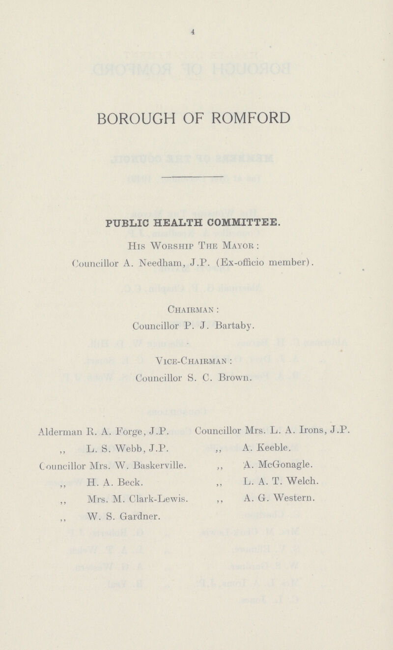 4 BOROUGH OF ROMFORD PUBLIC HEALTH COMMITTEE. His Worship The Mayor: Councillor A. Needham, J.P. (Ex-officio member). Chairman: Councillor P. J. Bartaby. Vice-Chairman : Councillor S. C. Brown. Alderman E. A. Forge, J.P. Councillor Mrs. L. A. Irons, J.P. „ L. S. Webb, J.P. „ A. Iveeble. Councillor Mrs. W. Baskerville. „ A. McGonagle. ,, H. A. Beck. „ L. A. T. Welch. ,, Mrs. M. Clark-Lewis. „ A. G. Western. „ W. S. Gardner.