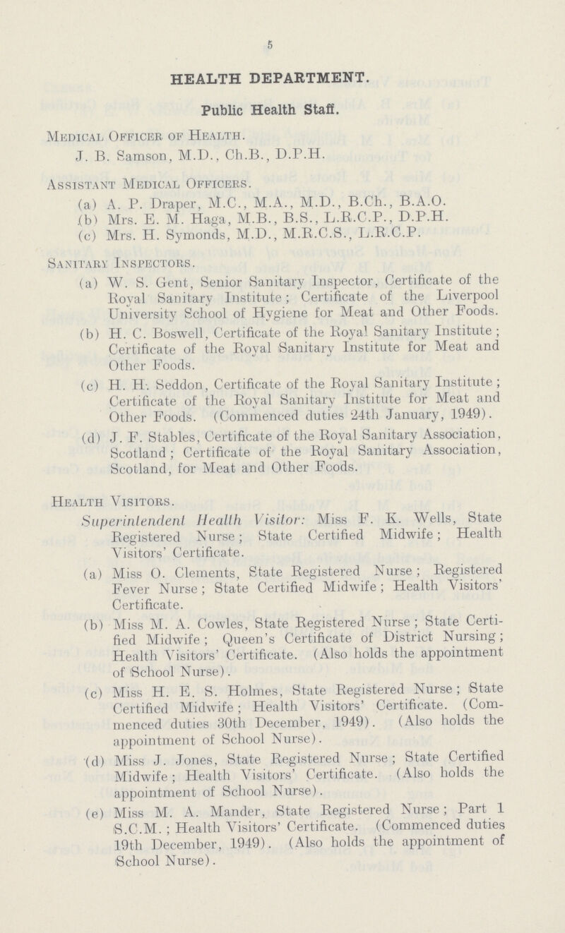 5 HEALTH DEPARTMENT. Public Health Staff. Medical Officer of Health. J. B. Samson, M.D., Ch.B., D.P.H. Assistant Medical Officers. (a) A. P. Draper, M.C., M.A., M.D., B.Ch., B.A.O. (b) Mrs. E. M. Haga, M.B., B.S., L.R.C.P., D.P.H. (c) Mrs. H. Symonds, M.D., M.R.C.S., L.R.C.P. Sanitary Inspectors. (a) W. S. Gent, Senior Sanitary Inspector, Certificate of the Royal Sanitary Institute; Certificate of the Liverpool University School of Hygiene for Meat and Other Foods. (b) H. C. Boswell, Certificate of the Royal Sanitary Institute ; Certificate of the Royal Sanitary Institute for Meat and Other Foods. (c) H. H. Seddon, Certificate of the Royal Sanitary Institute; Certificate of the Royal Sanitary Institute for Meat and Other Foods. (Commenced duties 24th January, 1949). (d) J. F. Stables, Certificate of the Royal Sanitary Association, Scotland; Certificate of the Royal Sanitary Association, Scotland, for Meat and Other Foods. Health Visitors. Superintendent Health Visitor: Miss F. K. Wells, State Registered Nurse; State Certified Midwife; Health Visitors' Certificate. (a) Miss O. Clements, State Registered Nurse; Registered Fever Nurse; State Certified Midwife; Health Visitors' Certificate. (b) Miss M. A. Cowles, State Registered Nurse; State Certi fied Midwife; Queen's Certificate of District Nursing; Health Visitors' Certificate. (Also holds the appointment of School Nurse). (c) Miss H. E. S. Holmes, State Registered Nurse; State Certified Midwife; Health Visitors' Certificate. (Com menced duties 30th December, 1949). (Also holds the appointment of School Nurse). (d) Miss J. Jones, State Registered Nurse; State Certified Midwife; Health Visitors' Certificate. (Also holds the appointment of School Nurse). (e) Miss M. A. Mander, State Registered Nurse; Part 1 S.C.M.; Health Visitors' Certificate. (Commenced duties 19th December, 1949). (Also holds the appointment of School Nurse).
