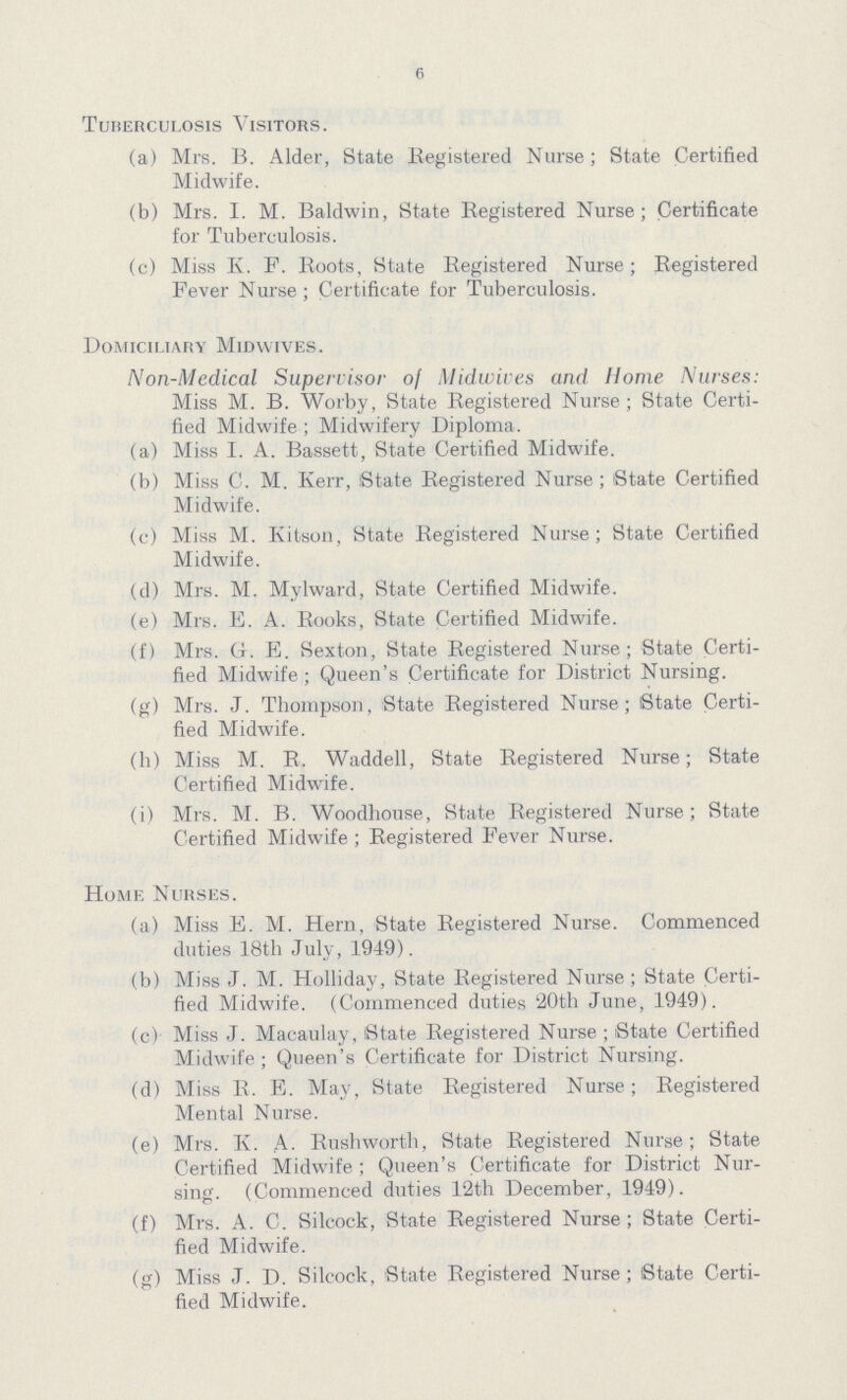6 Tuberculosis Visitors. (a) Mrs. B. Alder, State Registered Nurse; State Certified Midwife. (b) Mrs. I. M. Baldwin, State Registered Nurse; Certificate for Tuberculosis. (c) Miss K. F. Roots, State Registered Nurse; Registered Fever Nurse; Certificate for Tuberculosis. Domiciliary Mid wives. Non-Medical Supervisor o[ Midwives and Home Nurses: Miss M. B. Worby, State Registered Nurse; State Certi fied Midwife ; Midwifery Diploma. (a) Miss I. A. Bassett, State Certified Midwife. (b) Miss C. M. Kerr, State Registered Nurse; State Certified Midwife. (c) Miss M. Kitson, State Registered Nurse; State Certified Midwife. (d) Mrs. M. Mylward, State Certified Midwife. (e) Mrs. E. A. Rooks, State Certified Midwife. (f) Mrs. G. E. Sexton, State Registered Nurse; State Certi fied Midwife ; Queen's Certificate for District Nursing. (g) Mrs. J. Thompson, State Registered Nurse; State Certi fied Midwife. (h) Miss M. R. Waddell, State Registered Nurse; State Certified Midwife. (i) Mrs. M. B. Woodhouse, State Registered Nurse; State Certified Midwife; Registered Fever Nurse. Home Nurses. (a) Miss E. M. Hern, State Registered Nurse. Commenced duties 18th July, 1949). (b) Miss J. M. Holliday, State Registered Nurse; State Certi fied Midwife. (Commenced duties '20th June, 1949). (c) Miss J. Macaulay, State Registered Nurse; State Certified Midwife; Queen's Certificate for District Nursing. (d) Miss R. E. May, State Registered Nurse; Registered Mental Nurse. (e) Mrs. K. A. Rushworth, State Registered Nurse; State Certified Midwife; Queen's Certificate for District Nur sing. (Commenced duties 12th December, 1949). (f) Mrs. A. C. Silcock, State Registered Nurse; State Certi fied Midwife. (g) Miss J. D. Silcock, State Registered Nurse; State Certi fied Midwife.