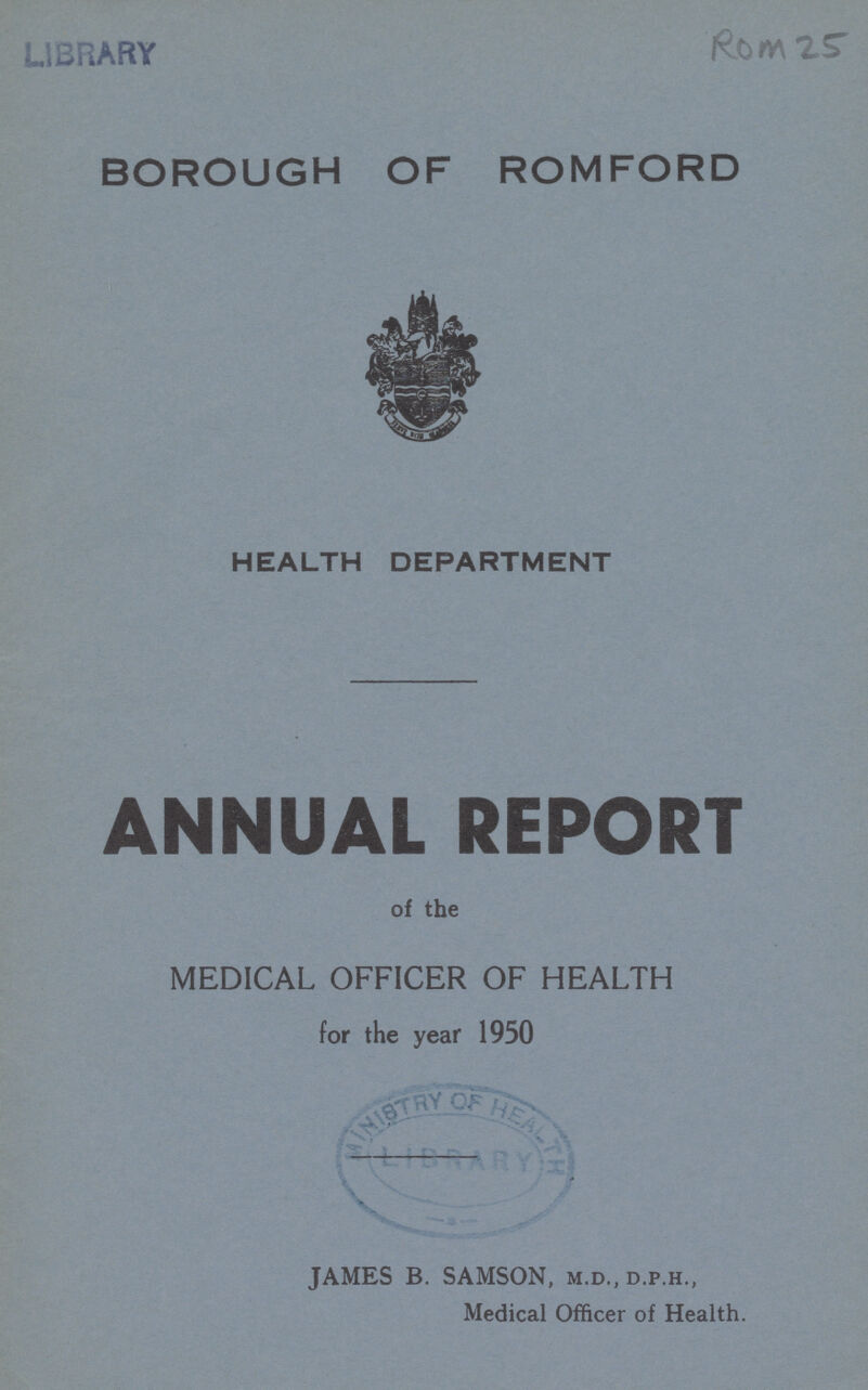 Rom 25 BOROUGH OF ROMFORD HEALTH DEPARTMENT ANNUAL REPORT of the MEDICAL OFFICER OF HEALTH for the year 1950 JAMES B. SAMSON, m.d., d.p.h., Medical Officer of Health.