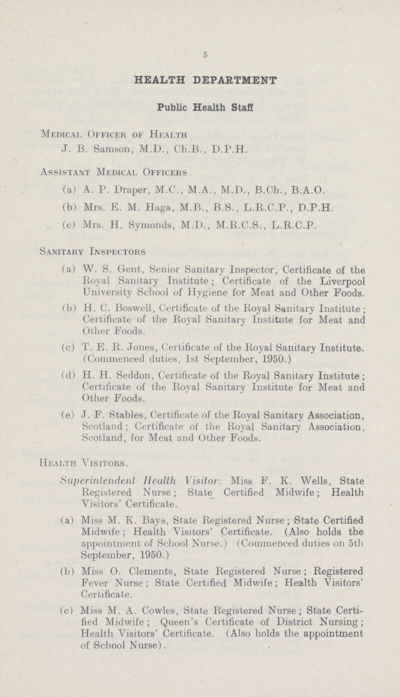 5 HEALTH DEPARTMENT Public Health Staff Medical Officer of Health J. B. Samson, M.D., Ch.B., D.P.H. Assistant Medical Officers (a) A. P. Diaper, M.C., M.A., M.D., B.Ch., B.A.O. (b) Mrs. E. M. Haga, M.B., B.S., L.R.C.P., D.P.H. (c) Mrs. H. Symonds, M.D., M.R.C.S., L.R.C.P. Sanitary Inspectors (a) W. S. Gent, Senior Sanitary Inspector, Certificate of the Royal Sanitary Institute; Certificate of the Liverpool University School of Hygiene for Meat and Other Foods. (b) H. C. Boswell, Certificate of the Royal Sanitary Institute; Certificate of the Royal Sanitary Institute for Meat and Other Foods. (c) T. E. R. Jones, Certificate of the Royal Sanitary Institute. (Commenced duties, 1st September, 1950.) (d) H. H. Seddon, Certificate of the Royal Sanitary Institute; Certificate of the Royal Sanitary Institute for Meat and Other Foods. (e) J. F. Stables, Certificate of the Royal Sanitary Association, Scotland; Certificate of the Royal Sanitary Association, Scotland, for Meat and Other Foods. Health Visitors. Superintendent Health Visitor: Miss F. K. Wells, State Registered Nurse; State Certified Midwife; Health Visitors' Certificate. (a) Miss M. K. Bays, State Registered Nurse; State Certified Midwife; Health Visitors' Certificate. (Also holds the appointment of School Nurse.) (Commenced duties on 5th September, 1950.) (b) Miss O. Clements, State Registered Nurse; Registered Fever Nurse; State Certified Midwife; Health Visitors' Certificate. (c) Miss M. A. Cowles, State Registered Nurse; State Certi fied Midwife; Queen's Certificate of District Nursing; Health Visitors' Certificate. (Also holds the appointment of School Nurse).