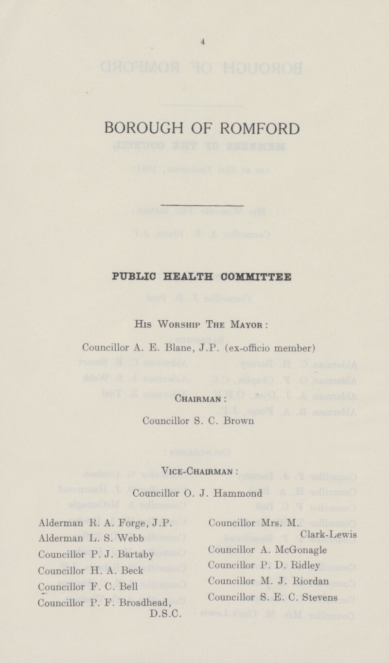 4 BOROUGH OF ROMFORD PUBLIC HEALTH COMMITTEE His Worship The Mayor: Councillor A. E. Blane, J.P. (ex-officio member) Chairman: Councillor S. C. Brown Vice-Chairman: Councillor 0. J. Hammond Alderman R. A. Forge, J.P. Alderman L. S. Webb Councillor P. J. Bartaby Councillor H. A. Beck Councillor F. C. Bell Councillor P. F. Broadhead, D.S.C. Councillor Mrs. M. Clark-Lewis Councillor A. McGonagle Councillor P. D. Ridley Councillor M. J. Riordan Councillor S. E. C. Stevens