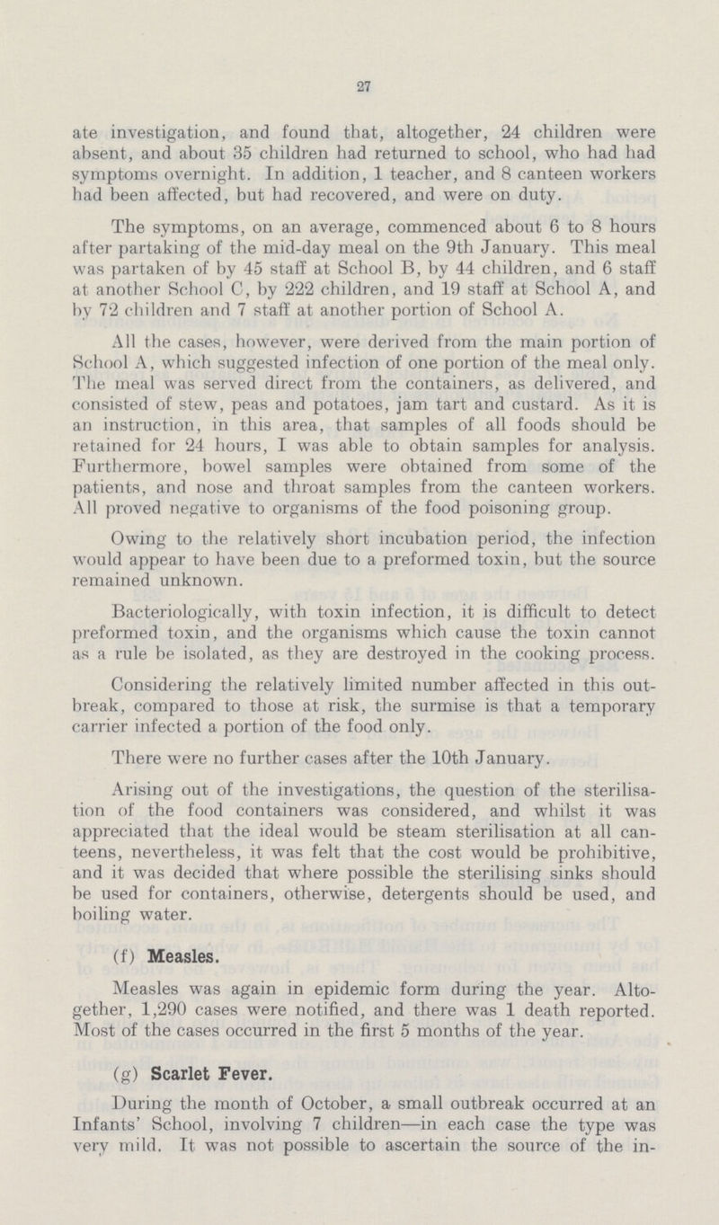 27 ate investigation, and found that, altogether, 24 children were absent, and about 35 children had returned to school, who had had symptoms overnight. In addition, 1 teacher, and 8 canteen workers had been affected, but had recovered, and were on duty. The symptoms, on an average, commenced about 6 to 8 hours after partaking of the mid-day meal on the 9th January. This meal was partaken of by 45 staff at School B, by 44 children, and 6 staff at another School C, by 222 children, and 19 staff at School A, and by 72 children and 7 staff at another portion of School A. All the cases, however, were derived from the main portion of School A, which suggested infection of one portion of the meal only. The meal was served direct from the containers, as delivered, and consisted of stew, peas and potatoes, jam tart and custard. As it is an instruction, in this area, that samples of all foods should be retained for 24 hours, I was able to obtain samples for analysis. Furthermore, bowel samples were obtained from some of the patients, and nose and throat samples from the canteen workers. All proved negative to organisms of the food poisoning group. Owing to the relatively short incubation period, the infection would appear to have been due to a preformed toxin, but the source remained unknown. Bacteriologically, with toxin infection, it is difficult to detect preformed toxin, and the organisms which cause the toxin cannot as a rule be isolated, as they are destroyed in the cooking process. Considering the relatively limited number affected in this out break, compared to those at risk, the surmise is that a temporary carrier infected a portion of the food only. There were no further cases after the 10th January. Arising out of the investigations, the question of the sterilisa tion of the food containers was considered, and whilst it was appreciated that the ideal would be steam sterilisation at all can teens, nevertheless, it was felt that the cost would be prohibitive, and it was decided that where possible the sterilising sinks should be used for containers, otherwise, detergents should be used, and boiling water. (f) Measles. Measles was again in epidemic form during the year. Alto gether, 1,290 cases were notified, and there was 1 death reported. Most of the cases occurred in the first 5 months of the year. (g) Scarlet Fever. During the month of October, a small outbreak occurred at an Infants' School, involving 7 children—in each case the type was very mild. It was not possible to ascertain the source of the in¬