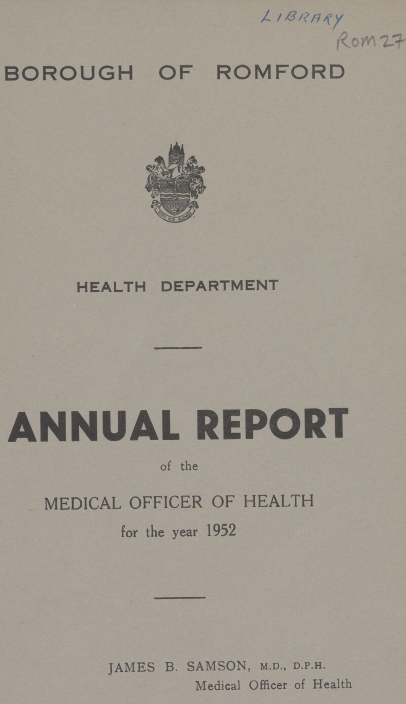 LIBRARY ROM 27 BOROUGH OF ROMFORD HEALTH DEPARTMENT ANNUAL REPORT of the MEDICAL OFFICER OF HEALTH for the year 1952 JAMES B. SAMSON, M.D., D.P.H. Medical Officer of Health