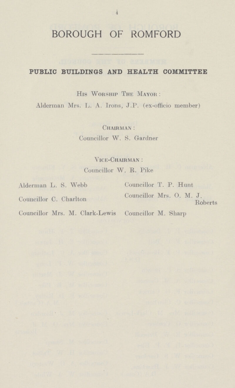 4 BOROUGH OF ROMFORD PUBLIC BUILDINGS AND HEALTH COMMITTEE His Worship The Mayor: Alderman Mrs. L. A. Irons, J.P. (ex-officio member) Chairman: Councillor W. S. Gardner Vice-Chairman: Councillor W. R. Pike Alderman L. S. Webb Councillor T. P. Hunt Councillor Mrs. O. M. J. Councillor C. Charlton Roberts Councillor Mrs. M. Clark-Lewis Councillor M. Sharp