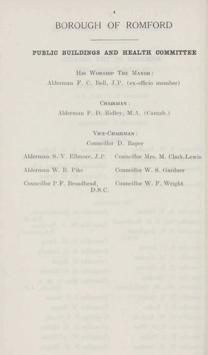 4 BOROUGH OF ROMFORD PUBLIC BUILDINGS AND HEALTH COMMITTEE His Worship The Mayor: Alderman F. C. Bell, J. P. (ex-officio member) Chairman: Alderman P. 1). Ridley, M. A. (Cantab.) Vice-Chairman: Councillor D. Raper Alderman S. V. Ellmore, J. P. Councillor Mrs. M. Clark-Lewis Alderman W. R. Pike Councillor W. S. Gardner Councillor P.F. Broadliead, Councillor W. F. Wright D.S.C.