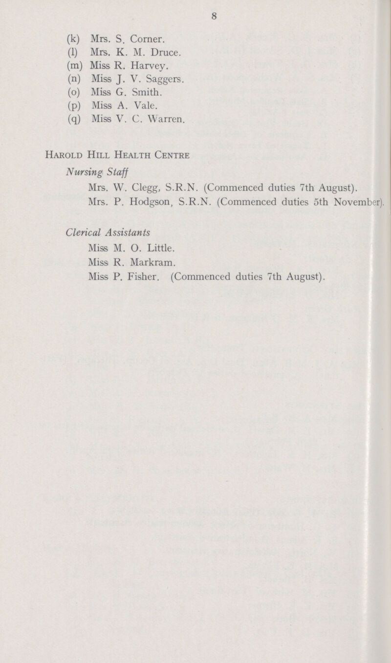 8 (k) Mrs. S. Corner. (1) Mrs. K. M. Druce. (m) Miss R. Harvey. (n) Miss J. V. Saggers. (o) Miss G. Smith. (p) Miss A. Vale. (q) Miss V. C. Warren. Harold Hill Health Centre Nursing Staff Mrs. W. Clegg, S.R.N. (Commenced duties 7th August). Mrs. P. Hodgson, S.R.N. (Commenced duties 5th November). Clerical Assistants Miss M. O. Little. Miss R. Markram. Miss P. Fisher. (Commenced duties 7th August).