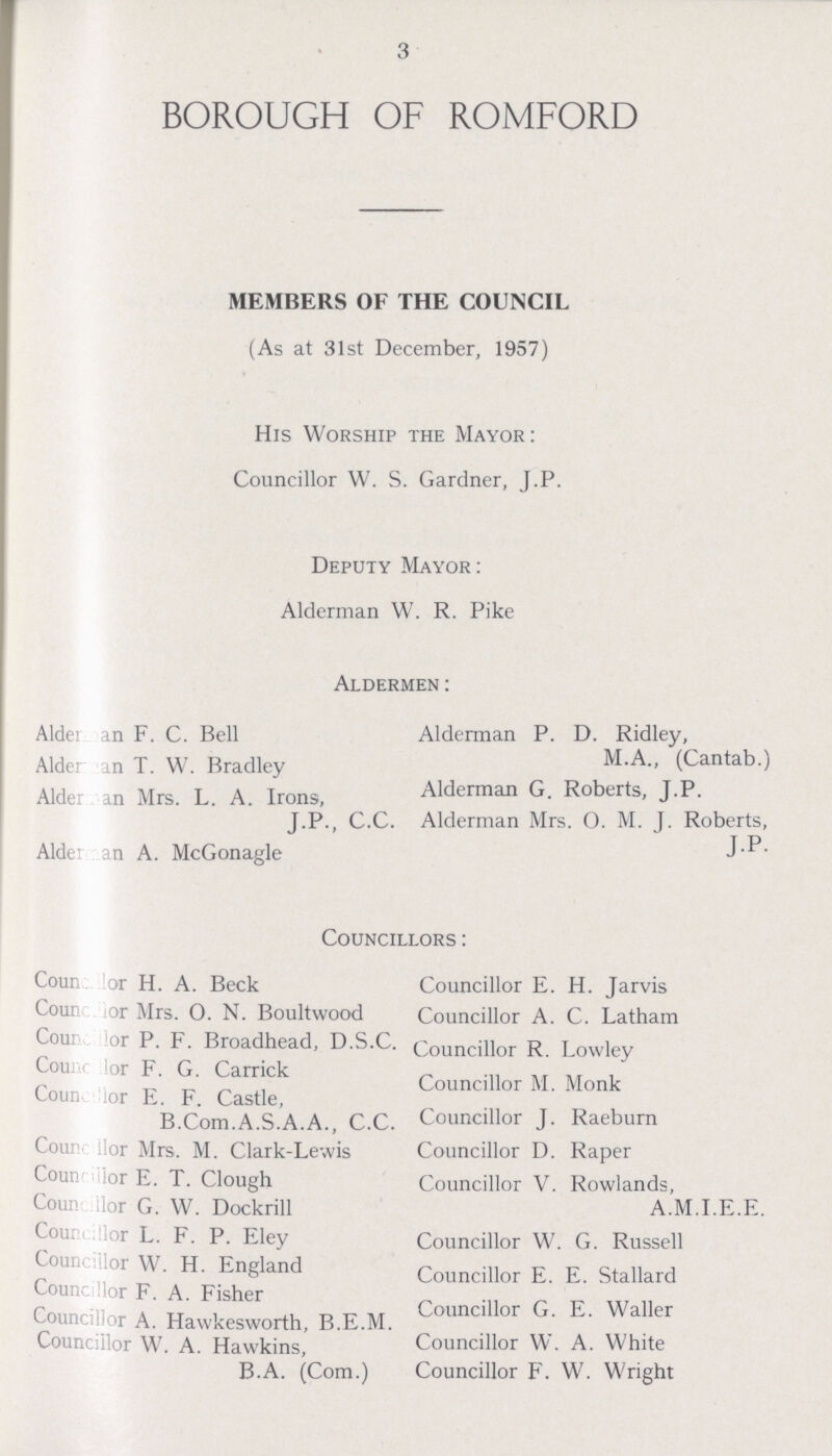 3 BOROUGH OF ROMFORD MEMBERS OF THE COUNCIL (As at 31st December, 1957) His Worship the Mayor: Councillor W. S. Gardner, J.P. Deputy Mayor: Alderman W. R. Pike Aldermen: Alderman F. C. Bell Alderman P. D. Ridley, Alderman T. W. Bradley M. A., (Cantab.) Alderman Mrs. L. A. Irons, Alderman G. Roberts, J.P. J.P., C.C. Alderman Mrs. O. M. J. Roberts, J. P. Alder an A. McGonagle Councillors: Councilor H. A. Beck Councillor E. H. Jarvis Councilor Mrs. O. N. Boultwood Councillor A. C. Latham Councilor P. F. Broadhead, D.S.C. Councillor R. Lowley Councilor F G Carrick Councillor M. Monk Coun or E. F. Castle, B.Com.A.S.A.A., C.C. Councillor J. Raeburn Councilor Mrs. M. Clark-Lewis Councillor D. Raper Councilor E. T. Clough Councillor V. Rowlands, Councilor G. W. Dockrill A.M.I.E.E. Councilor L. F. P. Eley Councillor W. G. Russell Councilor W. H. England Councillor E. E. Stallard Councilor F. A. Fisher Councillor A. Hawkesworth, B.E.M. Councillor G. E. Waller Councillor W. A. Hawkins, Councillor W. A. White B.A. (Com.) Councillor F. W. Wright