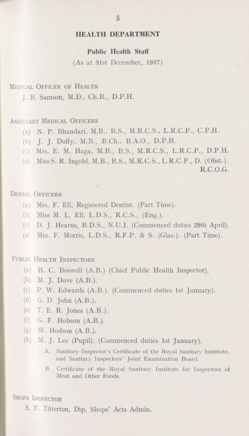 5 HEALTH DEPARTMENT Public Health Staff (As at 31st December, 1957) Medical Officer of Health J. B. Samson, M.D., Ch.B., D.P.H. Assistant Medical Officers (a) N. P. Bhandari, M.B., B.S., M.R.C.S., L.R.C.P., C.P.H. (b) J. J. Duffy, M.B., B.Ch., B.A.O., D.P.H. (c) Mrs. E. M. Haga, M.B., B.S., M.R.C.S., L.R.C.P., D.P.H. (d) Miss S. R. Ingold, M.B., B.S., M.R.C.S., L.R.C.P., D. (Obst.). R.C.O.G. Dental Officers (a) Mrs. F. Ell, Registered Dentist. (Part Time). (b) Miss M. L. Ell, L.D.S., R.C.S., (Eng.). (c) D. J. Hearns, B.D.S., N.U.I. (Commenced duties 29th April). (d) Mrs. F. Morris, L.D.S., R.F.P. & S. (Glas.). (Part Time). Public Health Inspectors (a) H. C. Boswell (A.B.) (Chief Public Health Inspector). (b) M. J. Dove (A.B.). (c) P. W. Edwards (A.B.). (Commenced duties 1st January). (d) G. D. John (A.B.). (e) T. E. R. Jones (A.B.). (f) G. F. Hobson (A.B.). (g) W. Hodson (A.B.). (h) M. J. Lee (Pupil). (Commenced duties 1st January). A. Sanitary Inspector's Certificate of the Royal Sanitary Institute, and Sanitary Inspectors' Joint Examination Board. B. Certificate of the Royal Sanitary Institute for Inspectors of Meat and Other Foods. Shops Inspector S. F. Titterton, Dip. Shops' Acts Admin.