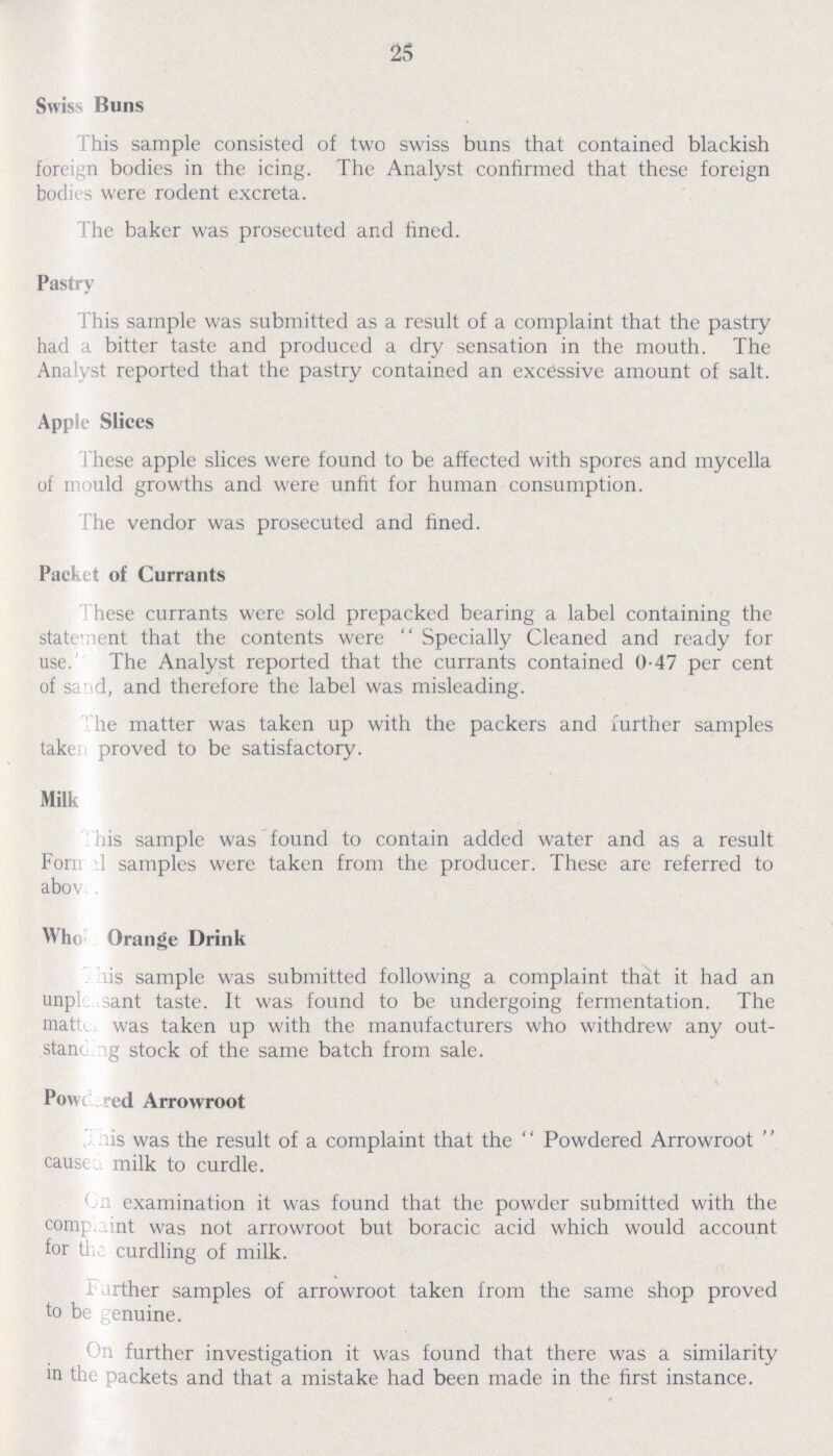 25 Swiss Buns This sample consisted of two swiss buns that contained blackish foreign bodies in the icing. The Analyst confirmed that these foreign bodies were rodent excreta. The baker was prosecuted and fined. Pastry This sample was submitted as a result of a complaint that the pastry had a bitter taste and produced a dry sensation in the mouth. The Analyst reported that the pastry contained an excessive amount of salt. Apple Slices These apple slices were found to be affected with spores and mycella of mould growths and were unfit for human consumption. The vendor was prosecuted and fined. Packet of Currants These currants were sold prepacked bearing a label containing the statement that the contents were Specially Cleaned and ready for use. The Analyst reported that the currants contained 0.47 per cent of sand, and therefore the label was misleading. The matter was taken up with the packers and further samples taken proved to be satisfactory. Milk This sample was found to contain added water and as a result Formal samples were taken from the producer. These are referred to above Whole Orange Drink This sample was submitted following a complaint that it had an unpleasant taste. It was found to be undergoing fermentation. The matter was taken up with the manufacturers who withdrew any out standing stock of the same batch from sale. Powdered Arrowroot This was the result of a complaint that the Powdered Arrowroot cause milk to curdle. On examination it was found that the powder submitted with the complaint was not arrowroot but boracic acid which would account for the curdling of milk. Further samples of arrowroot taken from the same shop proved to be genuine. On further investigation it was found that there was a similarity in the packets and that a mistake had been made in the first instance.