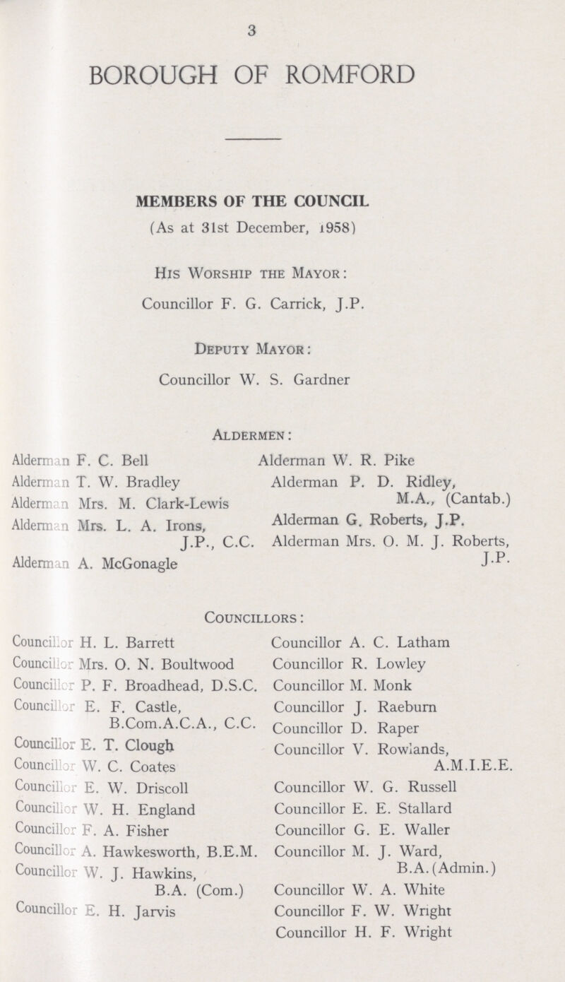 3 BOROUGH OF ROMFORD MEMBERS OF THE COUNCIL (As at 31st December, x958) His Worship the Mayor: Councillor F. G. Carrick, J.P. Deputy Mayor: Councillor W. S. Gardner Aldermen: Alderman F. C. Bell Alderman W. R. Pike Alderman T. W. Bradley Alderman P. D. Ridley, Aldermen Mrs. M. Clark-Lewis M.A., (Cantab.) Aldermen Mrs. L. A. Irons, Alderman G. Roberts, J.P. J.P., C.C. Alderman Mrs. O. M. J. Roberts, Alderman A. McGonagle J.P. Councillors: Councillor H. L. Barrett Councillor Mrs. O. N. Boultwood Councillor P. F. Broadhead, D.S.C. Councillor E. F. Castle, B.Com.A.C.A., C.C. Councillor E. T. Clough Councillor W. C. Coates Councillor E. W. Driscoll Councilor W. H. England Councillor F. A. Fisher Councillor A. Hawkesworth, B.E.M. Councillor W. J. Hawkins, B.A. (Com.) Councillor E. H. Jarvis Councillor A. C. Latham Councillor R. Lowley Councillor M. Monk Councillor J. Raeburn Councillor D. Raper Councillor V. Rowlands, A.M.I.E.E. Councillor W. G. Russell Councillor E. E. Stallard Councillor G. E. Waller Councillor M. J. Ward, B.A. (Admin.) Councillor W. A. White Councillor F. W. Wright Councillor H. F. Wright