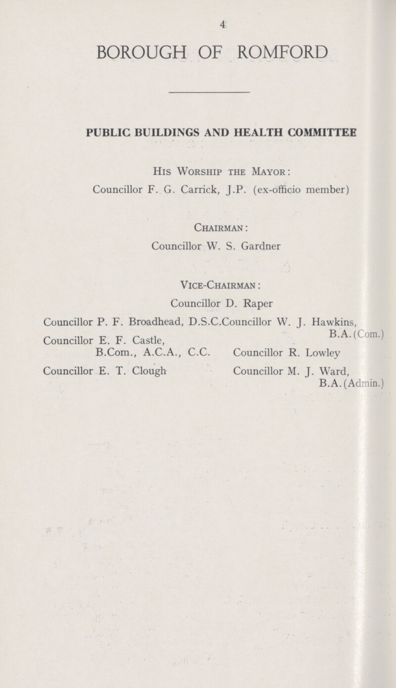 4 BOROUGH OF ROMFORD PUBLIC BUILDINGS AND HEALTH COMMITTEE His Worship the Mayor: Councillor F. G. Carrick, J.P. (ex-officio member) Chairman: Councillor W. S. Gardner Vice-Chairman: Councillor D. Raper Councillor P. F. Broadhead, D.S.C.Councillor W. J. Hawkins, Councillor E. F. Castle, B.A.(Com.) B.Com., A.C.A., C.C. Councillor R. Lowley Councillor E. T. Clough Councillor M. J. Ward, B.A. (Admin.)