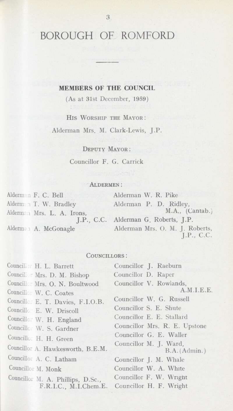 3 BOROUGH OF ROMFORD MEMBERS OF THE COUNCIL (As at 31st December, 1959) His Worship the Mayor: Alderman Mrs. M. Clark-Lewis, J.P. Deputy Mayor: Councillor F. G. Carrick Aldermen: Alderman F. C. Bell Alderman W. R. Pike Alderman T. W. Bradley Alderman P. D. Ridley, M.A., (Cantab.) Alderman Mrs. L. A. Irons, J.P., C.C. Alderman G. Roberts, J.P. Alderm? i A. McGonagle Alderman Mrs. O. M. J. Roberts, J.P., C.C. Councillors: Councillor H. L. Barrett Councillor J. Raeburn Councillor Mrs. D. M. Bishop Councillor D. Raper Councillor Mrs. 0. N. Boultwood Councillor V. Rowlands A.M.I.E.E. Councillor W. C. Coates Councillor W. G. Russell Councillors E. T. Davies, F.I.O.B. Councillor S. E. Shute Councillor E. W. Driscoll Councillor E. E. Stallard Councillor W. H. England Councillor Mrs. R. E. Upstone Councillor W. S. Gardner Councillor G. E. Waller Councillor H. H. Green Councillor M. J. Ward, Councillor A. Hawkesworth, B.E.M. B.A.(Admin.) Councillor A. C. Latham Councillor J. M. Whale Councillor M. Monk Councillor W. A. White Councillor M. A. Phillips, D.Sc., Councillor F. W. Wright F.R.I.C., M.I.Chem.E. Councillor H. F. Wright