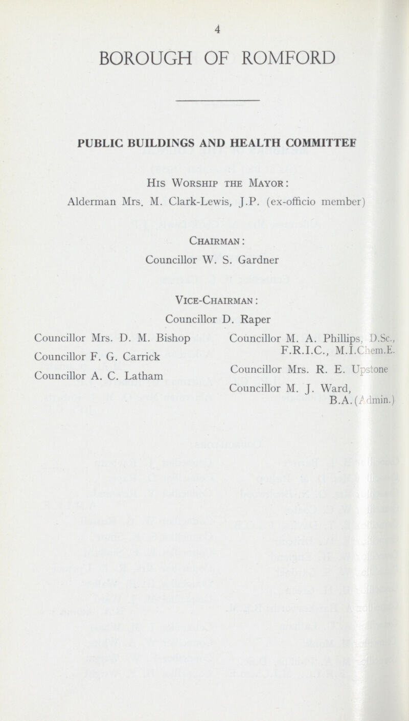 4 BOROUGH OF ROMFORD PUBLIC BUILDINGS AND HEALTH COMMITTEE His Worship the Mayor: Alderman Mrs. M. Clark-Lewis, J.P. (ex-officio member) Chairman : Councillor W. S. Gardner Vice-Chairman : Councillor D. Raper Councillor Mrs. D. M. Bishop Councillor M. A. Phillips, D.Sc., F.R.I.C., M.I.Chem.E. Councillor F.G. Carrick Councillor Mrs. R. E. Upstone Councillor A. C. Latham Councillor M. J. Ward, B.A.(Admin.)