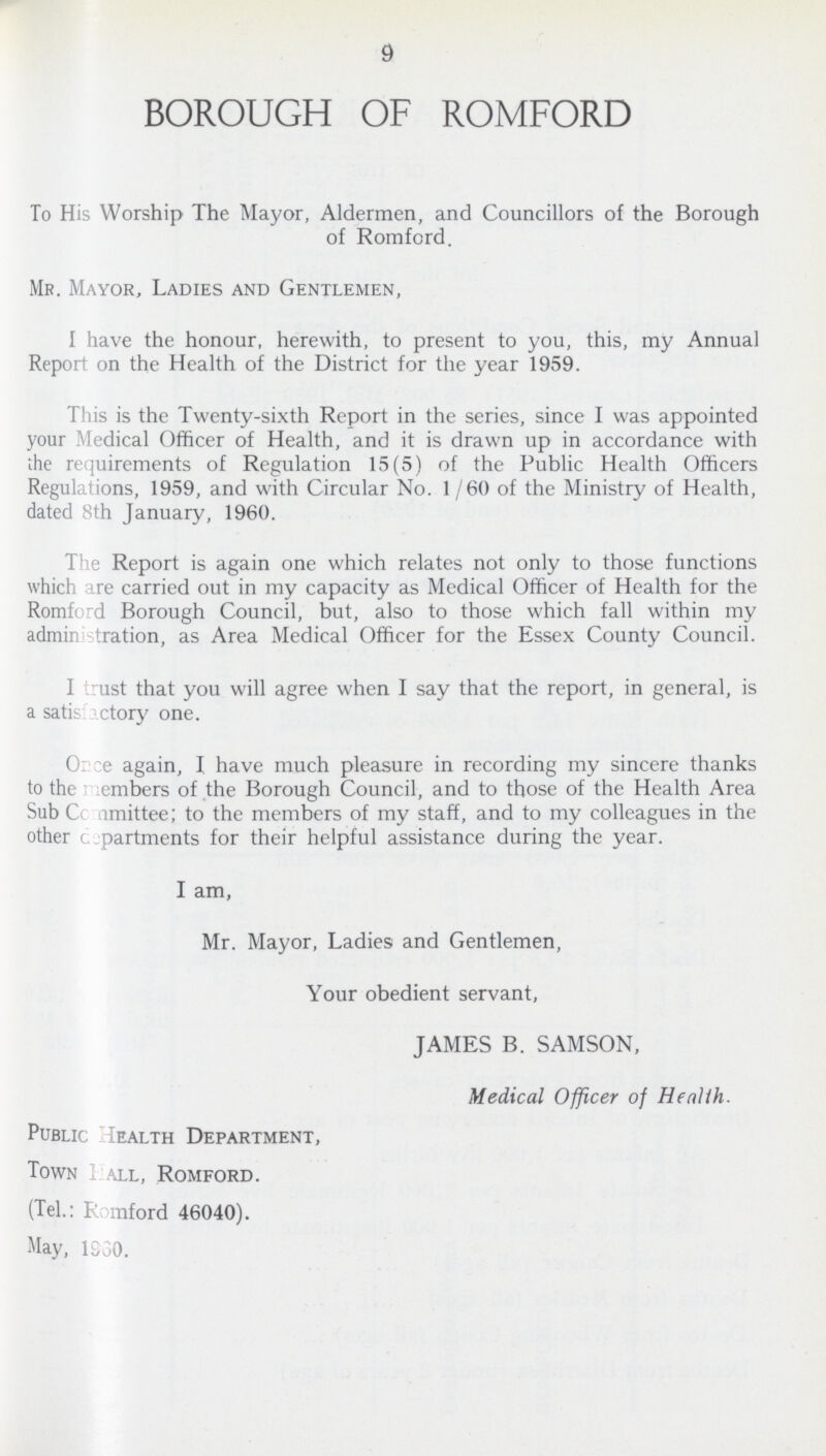 9 BOROUGH OF ROMFORD To His Worship The Mayor, Aldermen, and Councillors of the Borough of Romford. Mr. Mayor, Ladies and Gentlemen, I have the honour, herewith, to present to you, this, my Annual Report on the Health of the District for the year 1959. This is the Twenty-sixth Report in the series, since I was appointed your Medical Officer of Health, and it is drawn up in accordance with the requirements of Regulation 15(5) of the Public Health Officers Regulations, 1959, and with Circular No. 1/60 of the Ministry of Health, dated 8th January, 1960. The Report is again one which relates not only to those functions which are carried out in my capacity as Medical Officer of Health for the Romford Borough Council, but, also to those which fall within my administration, as Area Medical Officer for the Essex County Council. I trust that you will agree when I say that the report, in general, is a satisfactory one. Once again, I have much pleasure in recording my sincere thanks to the members of the Borough Council, and to those of the Health Area Sub Committee; to the members of my staff, and to my colleagues in the other departments for their helpful assistance during the year. I am, Mr. Mayor, Ladies and Gentlemen, Your obedient servant, JAMES B. SAMSON, Medical Officer of Health. Public Health Department, Town Hall, Romford. (Tel.: Romford 46040). May, 1930.