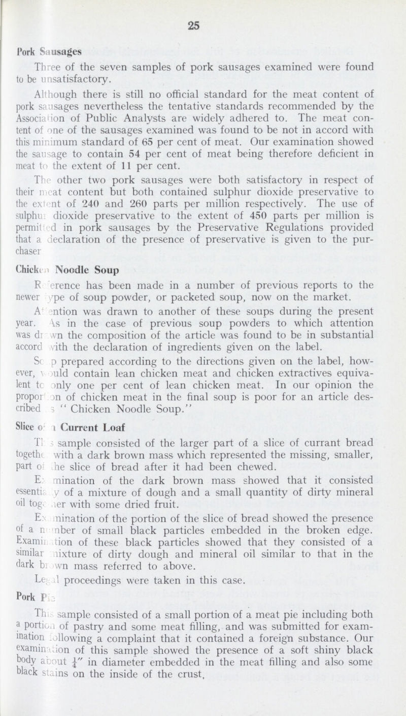25 Pork Sausages Three of the seven samples of pork sausages examined were found to be unsatisfactory. Although there is still no official standard for the meat content of pork sausages nevertheless the tentative standards recommended by the Association of Public Analysts are widely adhered to. The meat con tent of one of the sausages examined was found to be not in accord with this minimum standard of 65 per cent of meat. Our examination showed the sausage to contain 54 per cent of meat being therefore deficient in meat to the extent of 11 per cent. The other two pork sausages were both satisfactory in respect of their meat content but both contained sulphur dioxide preservative to the extent of 240 and 260 parts per million respectively. The use of sulphur dioxide preservative to the extent of 450 parts per million is permitted in pork sausages by the Preservative Regulations provided that a declaration of the presence of preservative is given to the pur chaser Chicken Noodle Soup Reference has been made in a number of previous reports to the newer type of soup powder, or packeted soup, now on the market. Attention was drawn to another of these soups during the present year. As in the case of previous soup powders to which attention was drawn the composition of the article was found to be in substantial accord with the declaration of ingredients given on the label. Soup prepared according to the directions given on the label, how ever, would contain lean chicken meat and chicken extractives equiva lent to only one per cent of lean chicken meat. In our opinion the propotion of chicken meat in the final soup is poor for an article des cribed as Chicken Noodle Soup. Slice of a Current Loaf This sample consisted of the larger part of a slice of currant bread together with a dark brown mass which represented the missing, smaller, part of the slice of bread after it had been chewed. Examination of the dark brown mass showed that it consisted essentianty of a mixture of dough and a small quantity of dirty mineral oil together with some dried fruit. Examination of the portion of the slice of bread showed the presence of a number of small black particles embedded in the broken edge. Examination of these black particles showed that they consisted of a similar mixture of dirty dough and mineral oil similar to that in the dark brown mass referred to above. Legal proceedings were taken in this case. Pork Pie This sample consisted of a small portion of a meat pie including both a portion of pastry and some meat filling, and was submitted for exam ination following a complaint that it contained a foreign substance. Our examination of this sample showed the presence of a soft shiny black body about ¼ diameter embedded in the meat filling and also some black stains on the inside of the crust.