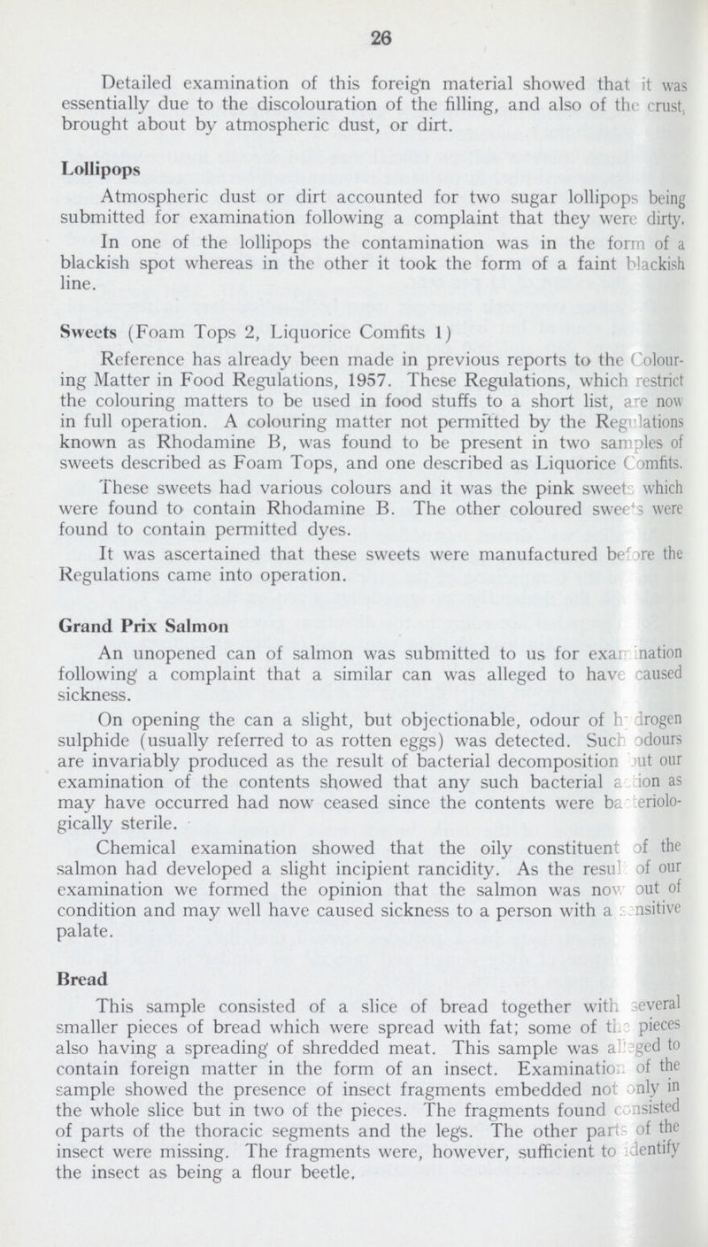 26 Detailed examination of this foreign material showed that it was essentially due to the discolouration of the filling, and also of the crust., brought about by atmospheric dust, or dirt. Lollipops Atmospheric dust or dirt accounted for two sugar lollipops being submitted for examination following a complaint that they were dirty. In one of the lollipops the contamination was in the form of a blackish spot whereas in the other it took the form of a faint blackish line. Sweets (Foam Tops 2, Liquorice Comfits 1) Reference has already been made in previous reports to the Colour ing Matter in Food Regulations, 1957. These Regulations, which restrict the colouring matters to be used in food stuffs to a short list, are now in full operation. A colouring matter not permitted by the Regulations known as Rhodamine B, was found to be present in two samples of sweets described as Foam Tops, and one described as Liquorice Comfits. These sweets had various colours and it was the pink sweets which were found to contain Rhodamine B. The other coloured sweets were found to contain permitted dyes. It was ascertained that these sweets were manufactured before the Regulations came into operation. Grand Prix Salmon An unopened can of salmon was submitted to us for examination following a complaint that a similar can was alleged to have caused sickness. On opening the can a slight, but objectionable, odour of hydrogen sulphide (usually referred to as rotten eggs) was detected. Such odours are invariably produced as the result of bacterial decomposition but our examination of the contents showed that any such bacterial action as may have occurred had now ceased since the contents were bacteriolo gically sterile. Chemical examination showed that the oily constituent of the salmon had developed a slight incipient rancidity. As the result of our examination we formed the opinion that the salmon was now out of condition and may well have caused sickness to a person with a sensitive palate. Bread This sample consisted of a slice of bread together with several smaller pieces of bread which were spread with fat; some of the pieces also having a spreading' of shredded meat. This sample was alleged to contain foreign matter in the form of an insect. Examination of the sample showed the presence of insect fragments embedded not only in the whole slice but in two of the pieces. The fragments found consisted of parts of the thoracic segments and the legs. The other parts of the insect were missing. The fragments were, however, sufficient to dentify the insect as being a flour beetle.