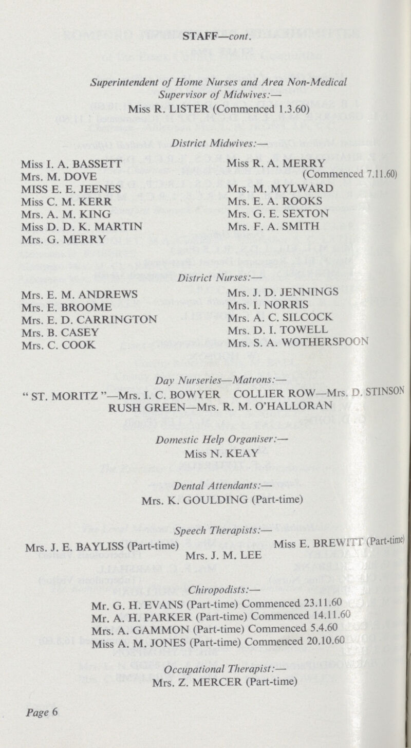 STAFF—cont. Superintendent of Home Nurses and Area Non-Medical Supervisor of Midwives:— Miss R. LISTER (Commenced 1.3.60) District Midwives:— Miss I. A. BASSETT Miss R. A. MERRY Mrs. M. DOVE (Commenced 7.11.60) MISS E. E. JEENES Mrs. M. MYLWARD Miss C. M. KERR Mrs. E. A. ROOKS Mrs. A. M. KING Mrs. G. E. SEXTON Miss D. D. K. MARTIN Mrs. F. A. SMITH Mrs. G. MERRY District Nurses:— Mrs. E. M. ANDREWS Mrs. J. D. JENNINGS Mrs. E. BROOME Mrs. I. NORRIS Mrs. E. D. CARRINGTON Mrs. A. C. SILCOCK Mrs. B. CASEY Mrs. D. I. TOWELL Mrs. C. COOK Mrs. S. A. WOTHERSPOON Day Nurseries—Matrons:— ST. MORITZ —Mrs. I. C. BOWYER COLLIER ROW—Mrs. D. STINSON RUSH GREEN—Mrs. R. M. O'HALLORAN Domestic Help Organiser:— Miss N. KEAY Dental Attendants:— Mrs. K. GOULDING (Part-time) Speech Therapists:— Mrs. J. E. BAYLISS (Part-time) Miss E. BREWITT (Part-time) Mrs. J. M. LEE Chiropodists:— Mr. G. H. EVANS (Part-time) Commenced 23.11.60 Mr. A. H. PARKER (Part-time) Commenced 14.11.60 Mrs. A. GAMMON (Part-time) Commenced 5.4.60 Miss A. M. JONES (Part-time) Commenced 20.10.60 Occupational Therapist:— Mrs. Z. MERCER (Part-time) Page 6